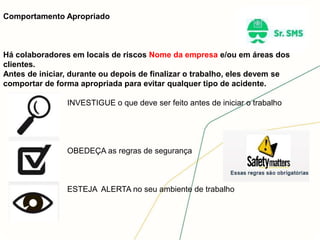 Comportamento Apropriado
Há colaboradores em locais de riscos Nome da empresa e/ou em áreas dos
clientes.
Antes de iniciar, durante ou depois de finalizar o trabalho, eles devem se
comportar de forma apropriada para evitar qualquer tipo de acidente.
INVESTIGUE o que deve ser feito antes de iniciar o trabalho
OBEDEÇA as regras de segurança
ESTEJA ALERTA no seu ambiente de trabalho
 