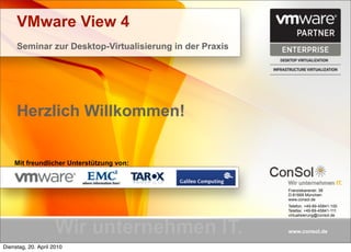 VMware View 4
     Seminar zur Desktop-Virtualisierung in der Praxis




     Herzlich Willkommen!


    Mit freundlicher Unterstützung von:


                                                         Franziskanerstr. 38
                                                         D-81669 München
                                                         www.consol.de
                                                         Telefon: +49-89-45841-100
                                                         Telefax: +49-89-45841-111
                                                         virtualisierung@consol.de



                                                         www.consol.de

Dienstag, 20. April 2010
 