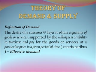 Definition of Demand
The desire of a consumer @ buyer to obtain a quantity of
goods or services, supported by the willingness or ability
to purchase and pay for the goods or services at a
particular price in a given period of time ( ceteris paribus
) – Effective demand
 