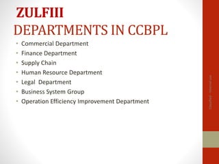 ZULFIII
DEPARTMENTS IN CCBPL
• Commercial Department
• Finance Department
• Supply Chain
• Human Resource Department
• Legal Department
• Business System Group
• Operation Efficiency Improvement Department
Classified
-
Internal
use
 