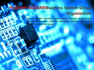Supply Chain
Organization
Human Resource
Organization
HUSSAIN NIZZAMIIBusiness System Group
Organization
Aims to deliver business improvements through technological
innovations, enhance customer experience, increase efficiencies,
and drive bottom line results.
 