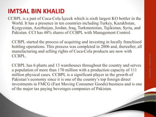 IMTSAL BIN KHALID
CCBPL is a part of Coca-Cola İçecek which is sixth largest KO bottler in the
World. It has a presence in ten countries including Turkey, Kazakhstan,
Kyrgyzstan, Azerbaijan, Jordan, Iraq, Turkmenistan, Tajikistan, Syria, and
Pakistan. CCI has 48% shares of CCBPL with Management Control.
CCBPL started the process of acquiring and investing in locally franchised
bottling operations. This process was completed in 2006 and, thereafter, all
manufacturing and selling rights of Coca-Cola products are now with
CCBPL.
CCBPL has 6 plants and 13 warehouses throughout the country and serves
a population of more than 170 million with a production capacity of 111
million physical cases. CCBPL is a significant player in the growth of
Pakistan’s economy since it is one of the country’s top foreign direct
investments in FMCG (Fast Moving Consumer Goods) business and is one
of the major tax paying beverages companies of Pakistan.
Classified
-
Internal
use
 
