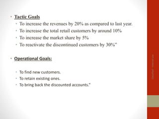 Classified
-
Internal
use
• Tactic Goals
• To increase the revenues by 20% as compared to last year.
• To increase the total retail customers by around 10%
• To increase the market share by 5%
• To reactivate the discontinued customers by 30%”
• Operational Goals:
• To find new customers.
• To retain existing ones.
• To bring back the discounted accounts.”
 
