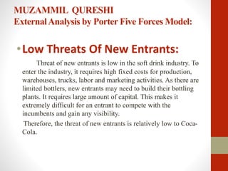 MUZAMMIL QURESHI
ExternalAnalysis by Porter Five Forces Model:
•Low Threats Of New Entrants:
Threat of new entrants is low in the soft drink industry. To
enter the industry, it requires high fixed costs for production,
warehouses, trucks, labor and marketing activities. As there are
limited bottlers, new entrants may need to build their bottling
plants. It requires large amount of capital. This makes it
extremely difficult for an entrant to compete with the
incumbents and gain any visibility.
Therefore, the threat of new entrants is relatively low to Coca-
Cola.
 