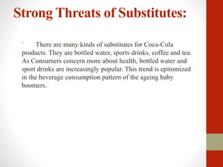 Strong Threats of Substitutes:
` There are many kinds of substitutes for Coca-Cola
products. They are bottled water, sports drinks, coffee and tea.
As Consumers concern more about health, bottled water and
sport drinks are increasingly popular. This trend is epitomized
in the beverage consumption pattern of the ageing baby
boomers.
 