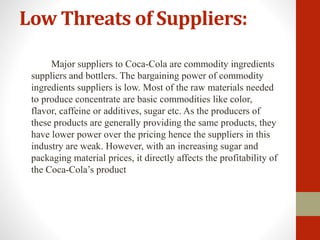 Low Threats of Suppliers:
Major suppliers to Coca-Cola are commodity ingredients
suppliers and bottlers. The bargaining power of commodity
ingredients suppliers is low. Most of the raw materials needed
to produce concentrate are basic commodities like color,
flavor, caffeine or additives, sugar etc. As the producers of
these products are generally providing the same products, they
have lower power over the pricing hence the suppliers in this
industry are weak. However, with an increasing sugar and
packaging material prices, it directly affects the profitability of
the Coca-Cola’s product
 
