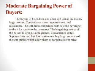 Moderate Bargaining Power of
Buyers:
The buyers of Coca-Cola and other soft drinks are mainly
large grocers, Convenience stores, supermarkets, and
restaurants. The soft drink companies distribute the beverages
to them for resale to the consumer. The bargaining power of
the buyers is strong. Large grocers, Convenience stores,
Supermarkets and fast food restaurants buy large volumes of
the soft drinks, which allow them to bargain a lower price.
 