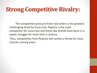 Strong Competitive Rivalry:
The competitive pressure from rival sellers is the greatest
challenging faced by Coca-Cola. PepsiCo is the main
competitor for Coca-Cola and these two brands have been in a
power struggle for more than a century.
Thus, competition from PepsiCo will remain a threat for Coca-
Cola for coming years.
 