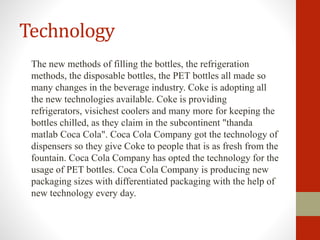 Technology
The new methods of filling the bottles, the refrigeration
methods, the disposable bottles, the PET bottles all made so
many changes in the beverage industry. Coke is adopting all
the new technologies available. Coke is providing
refrigerators, visichest coolers and many more for keeping the
bottles chilled, as they claim in the subcontinent "thanda
matlab Coca Cola". Coca Cola Company got the technology of
dispensers so they give Coke to people that is as fresh from the
fountain. Coca Cola Company has opted the technology for the
usage of PET bottles. Coca Cola Company is producing new
packaging sizes with differentiated packaging with the help of
new technology every day.
 