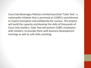 Coca-Cola Beverages Pakistan Limited launched “Coke Tow”, a
nationwide initiative that is premised on CCBPL’s commitment
to inspire innovation and collaborate for success. This project
will build the capacity and develop the skills of thousands of
Coca-Cola retailers. Coke Tow will partner CCBPL employees
with retailers, to provide them with business development
trainings as well as soft-skills coaching.
 