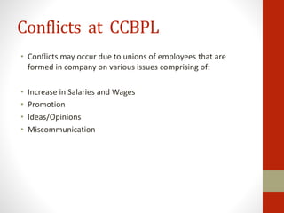 Conflicts at CCBPL
• Conflicts may occur due to unions of employees that are
formed in company on various issues comprising of:
• Increase in Salaries and Wages
• Promotion
• Ideas/Opinions
• Miscommunication
 