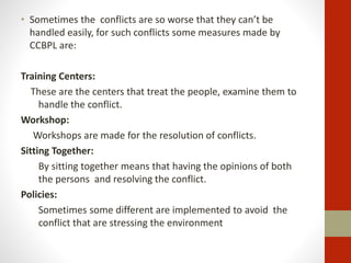• Sometimes the conflicts are so worse that they can’t be
handled easily, for such conflicts some measures made by
CCBPL are:
Training Centers:
These are the centers that treat the people, examine them to
handle the conflict.
Workshop:
Workshops are made for the resolution of conflicts.
Sitting Together:
By sitting together means that having the opinions of both
the persons and resolving the conflict.
Policies:
Sometimes some different are implemented to avoid the
conflict that are stressing the environment
 