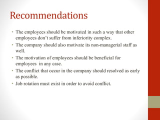 Recommendations
• The employees should be motivated in such a way that other
employees don’t suffer from inferiority complex.
• The company should also motivate its non-managerial staff as
well.
• The motivation of employees should be beneficial for
employees in any case.
• The conflict that occur in the company should resolved as early
as possible.
• Job rotation must exist in order to avoid conflict.
 