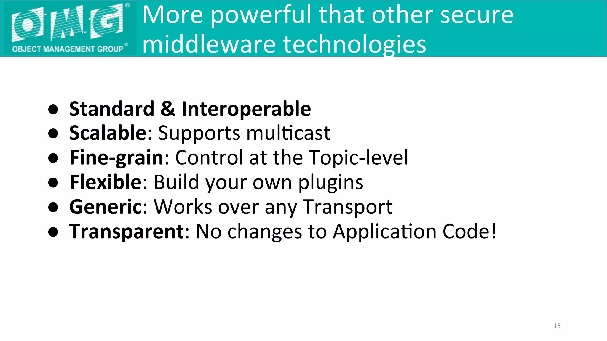 ●  Standard	&	Interoperable	
●  Scalable:	Supports	mulQcast	
●  Fine-grain:	Control	at	the	Topic-level	
●  Flexible:	Build	your	own	plugins	
●  Generic:	Works	over	any	Transport	
●  Transparent:	No	changes	to	ApplicaQon	Code!	
	
More	powerful	that	other	secure	
middleware	technologies	
15	
 