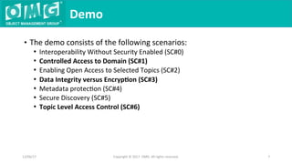 •  The	demo	consists	of	the	following	scenarios:	
•  Interoperability	Without	Security	Enabled	(SC#0)	
•  Controlled	Access	to	Domain	(SC#1)	
•  Enabling	Open	Access	to	Selected	Topics	(SC#2)	
•  Data	Integrity	versus	Encryp9on	(SC#3)	
•  Metadata	protecQon	(SC#4)	
•  Secure	Discovery	(SC#5)	
•  Topic	Level	Access	Control	(SC#6)	
Demo	
12/06/17	 Copyright	©	2017		OMG.	All	rights	reserved.	 7	
 
