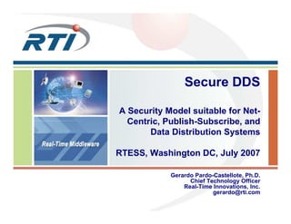 Secure DDS
A Security Model suitable for Net-
Centric, Publish-Subscribe, and
Data Distribution Systems
RTESS, Washington DC, July 2007
Gerardo Pardo-Castellote, Ph.D.
Chief Technology Officer
Real-Time Innovations, Inc.
gerardo@rti.com
 