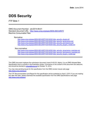 Date: June 2014
DDS Security
FTF Beta 1
OMG Document Number: ptc/2014-06-01
Standard document URL: http://www.omg.org/spec/DDS-SECURITY
Machine Consumable Files:
Normative:
http://www.omg.org/spec/DDS-SECURITY/20140301/dds_security_plugins.idl
http://www.omg.org/spec/DDS-SECURITY/20140301/dds_security_governance.xsd
http://www.omg.org/spec/DDS-SECURITY/20140301/dds_security_permissions.xsd
http://www.omg.org/spec/DDS-SECURITY/20140301/dds_security_plugins_model.xmi
Non-normative:
http://www.omg.org/spec/DDS-SECURITY/20140301/dds_security_governance_example.xml
http://www.omg.org/spec/DDS-SECURITY/20140301/dds_security_permissions_example.xml
http://www.omg.org/spec/DDS-SECURITY/20140301/dds_security_plugins_model.eap
This OMG document replaces the submission document (mars/14-02-03, Alpha). It is an OMG Adopted Beta
Specification and is currently in the finalization phase. Comments on the content of this document are welcome,
and should be directed to issues@omg.org by October 15, 2014.
You may view pending issues for this specification from the OMG revision issues web page
http://www.omg.org/issues.
The FTF Recommendation and Report for this specification will be published on April 3, 2015. If you are reading
this after that date, please download the available specification from the OMG Specifications web page
http://www.omg.org/spec/.
u
 