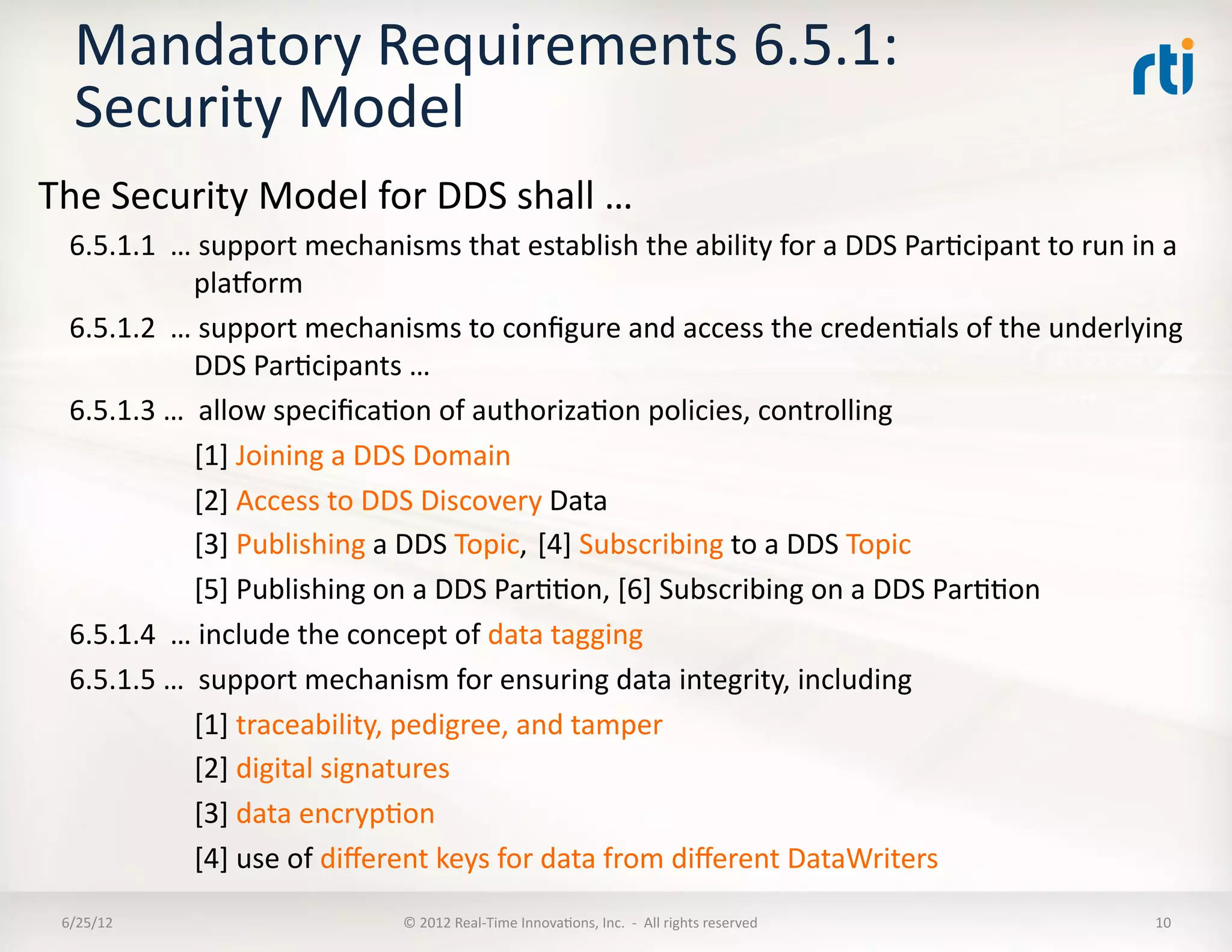 Mandatory	
  Requirements	
  6.5.1:	
  
    Security	
  Model	
  
The	
  Security	
  Model	
  for	
  DDS	
  shall	
  …	
  
   6.5.1.1	
  	
  …	
  support	
  mechanisms	
  that	
  establish	
  the	
  ability	
  for	
  a	
  DDS	
  ParLcipant	
  to	
  run	
  in	
  a	
  
                       plahorm	
  
   6.5.1.2	
  	
  …	
  support	
  mechanisms	
  to	
  conﬁgure	
  and	
  access	
  the	
  credenLals	
  of	
  the	
  underlying	
  
                       DDS	
  ParLcipants	
  …	
  
   6.5.1.3	
  …	
  	
  allow	
  speciﬁcaLon	
  of	
  authorizaLon	
  policies,	
  controlling	
  
                   	
  [1]	
  Joining	
  a	
  DDS	
  Domain	
  
                   	
  [2]	
  Access	
  to	
  DDS	
  Discovery	
  Data	
  
                   	
  [3]	
  Publishing	
  a	
  DDS	
  Topic,	
  	
  [4]	
  Subscribing	
  to	
  a	
  DDS	
  Topic	
  
                   	
  [5]	
  Publishing	
  on	
  a	
  DDS	
  ParLLon,	
  [6]	
  Subscribing	
  on	
  a	
  DDS	
  ParLLon	
  
   6.5.1.4	
  	
  …	
  include	
  the	
  concept	
  of	
  data	
  tagging	
  
   6.5.1.5	
  …	
  	
  support	
  mechanism	
  for	
  ensuring	
  data	
  integrity,	
  including	
  
                   	
  [1]	
  traceability,	
  pedigree,	
  and	
  tamper	
  
                   	
  [2]	
  digital	
  signatures	
  
                   	
  [3]	
  data	
  encrypLon	
  
                   	
  [4]	
  use	
  of	
  diﬀerent	
  keys	
  for	
  data	
  from	
  diﬀerent	
  DataWriters	
  
  6/25/12	
                                  ©	
  2012	
  Real-­‐Time	
  InnovaLons,	
  Inc.	
  	
  -­‐	
  	
  All	
  rights	
  reserved	
     10	
  
 