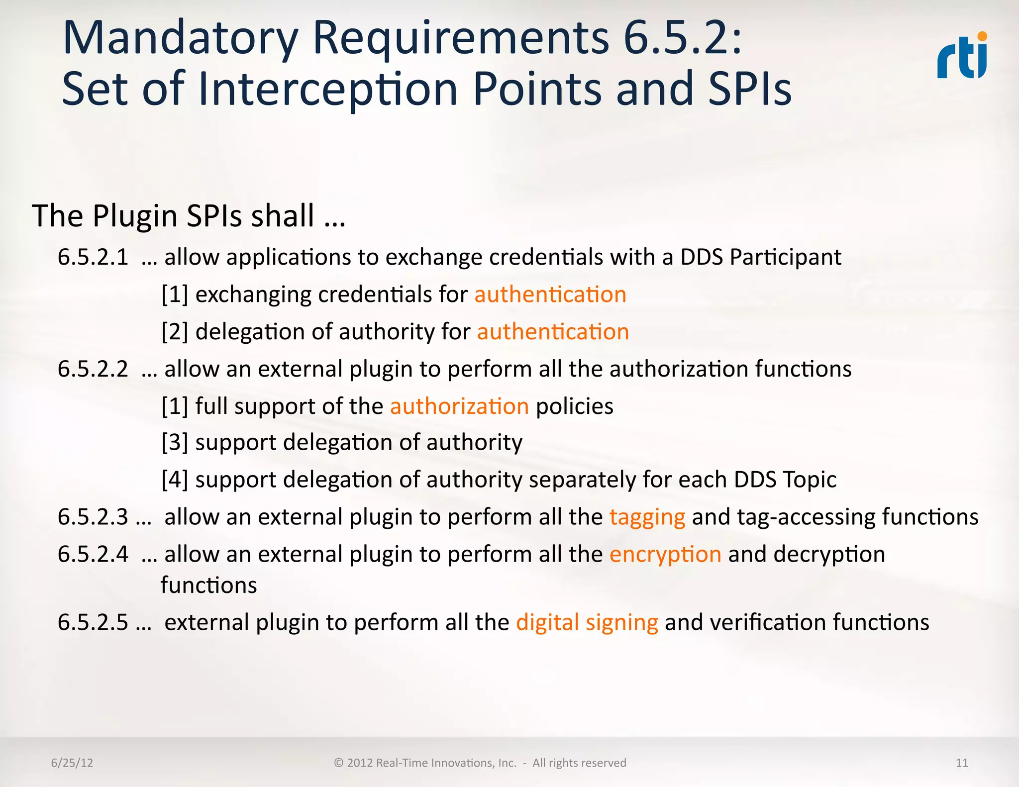 Mandatory	
  Requirements	
  6.5.2:	
  	
  
    Set	
  of	
  IntercepLon	
  Points	
  and	
  SPIs	
  

The	
  Plugin	
  SPIs	
  shall	
  …	
  
   6.5.2.1	
  	
  …	
  allow	
  applicaLons	
  to	
  exchange	
  credenLals	
  with	
  a	
  DDS	
  ParLcipant	
  
                   	
  [1]	
  exchanging	
  credenLals	
  for	
  authenLcaLon	
  
                   	
  [2]	
  delegaLon	
  of	
  authority	
  for	
  authenLcaLon	
  
   6.5.2.2	
  	
  …	
  allow	
  an	
  external	
  plugin	
  to	
  perform	
  all	
  the	
  authorizaLon	
  funcLons	
  	
  
                   	
  [1]	
  full	
  support	
  of	
  the	
  authorizaLon	
  policies	
  
                   	
  [3]	
  support	
  delegaLon	
  of	
  authority	
  
                   	
  [4]	
  support	
  delegaLon	
  of	
  authority	
  separately	
  for	
  each	
  DDS	
  Topic	
  
   6.5.2.3	
  …	
  	
  allow	
  an	
  external	
  plugin	
  to	
  perform	
  all	
  the	
  tagging	
  and	
  tag-­‐accessing	
  funcLons	
  
   6.5.2.4	
  	
  …	
  allow	
  an	
  external	
  plugin	
  to	
  perform	
  all	
  the	
  encrypLon	
  and	
  decrypLon	
  
                       funcLons	
  
   6.5.2.5	
  …	
  	
  external	
  plugin	
  to	
  perform	
  all	
  the	
  digital	
  signing	
  and	
  veriﬁcaLon	
  funcLons	
  




  6/25/12	
                                ©	
  2012	
  Real-­‐Time	
  InnovaLons,	
  Inc.	
  	
  -­‐	
  	
  All	
  rights	
  reserved	
     11	
  
 