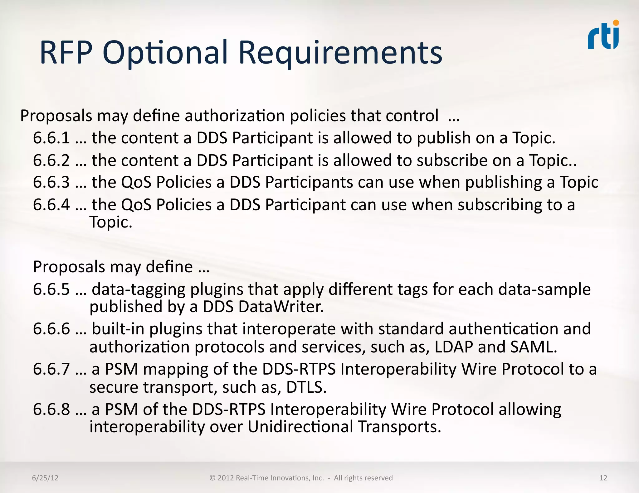 RFP	
  OpLonal	
  Requirements	
  
Proposals	
  may	
  deﬁne	
  authorizaLon	
  policies	
  that	
  control	
  	
  …	
  
  6.6.1	
  …	
  the	
  content	
  a	
  DDS	
  ParLcipant	
  is	
  allowed	
  to	
  publish	
  on	
  a	
  Topic.	
  
  6.6.2	
  …	
  the	
  content	
  a	
  DDS	
  ParLcipant	
  is	
  allowed	
  to	
  subscribe	
  on	
  a	
  Topic..	
  
  6.6.3	
  …	
  the	
  QoS	
  Policies	
  a	
  DDS	
  ParLcipants	
  can	
  use	
  when	
  publishing	
  a	
  Topic	
  
  6.6.4	
  …	
  the	
  QoS	
  Policies	
  a	
  DDS	
  ParLcipant	
  can	
  use	
  when	
  subscribing	
  to	
  a	
  
              Topic.	
  

  Proposals	
  may	
  deﬁne	
  …	
  
  6.6.5	
  …	
  data-­‐tagging	
  plugins	
  that	
  apply	
  diﬀerent	
  tags	
  for	
  each	
  data-­‐sample	
  
              published	
  by	
  a	
  DDS	
  DataWriter.	
  
  6.6.6	
  …	
  built-­‐in	
  plugins	
  that	
  interoperate	
  with	
  standard	
  authenLcaLon	
  and	
  
              authorizaLon	
  protocols	
  and	
  services,	
  such	
  as,	
  LDAP	
  and	
  SAML.	
  
  6.6.7	
  …	
  a	
  PSM	
  mapping	
  of	
  the	
  DDS-­‐RTPS	
  Interoperability	
  Wire	
  Protocol	
  to	
  a	
  
              secure	
  transport,	
  such	
  as,	
  DTLS.	
  
  6.6.8	
  …	
  a	
  PSM	
  of	
  the	
  DDS-­‐RTPS	
  Interoperability	
  Wire	
  Protocol	
  allowing	
  
              interoperability	
  over	
  UnidirecLonal	
  Transports.	
  

  6/25/12	
                           ©	
  2012	
  Real-­‐Time	
  InnovaLons,	
  Inc.	
  	
  -­‐	
  	
  All	
  rights	
  reserved	
     12	
  
 