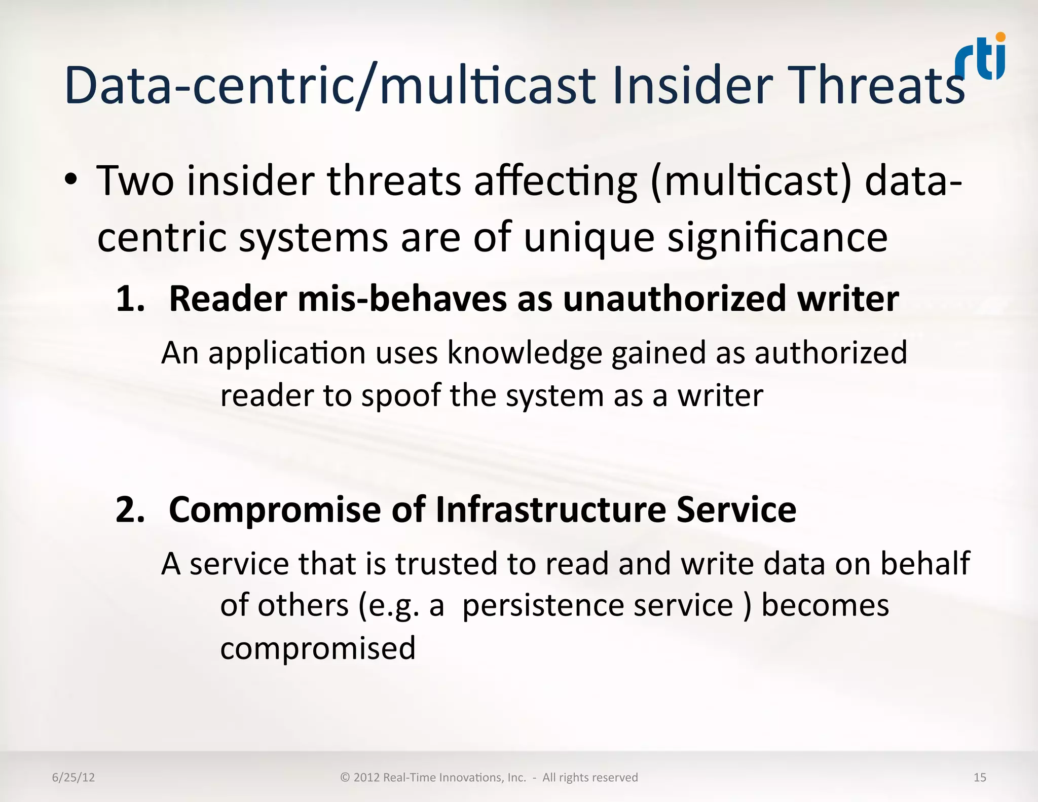 Data-­‐centric/mulLcast	
  Insider	
  Threats	
  	
  
  •  Two	
  insider	
  threats	
  aﬀecLng	
  (mulLcast)	
  data-­‐
     centric	
  systems	
  are	
  of	
  unique	
  signiﬁcance	
  
              1.  Reader	
  mis-­‐behaves	
  as	
  unauthorized	
  writer	
  
                 An	
  applicaLon	
  uses	
  knowledge	
  gained	
  as	
  authorized	
  
                        reader	
  to	
  spoof	
  the	
  system	
  as	
  a	
  writer	
  


              2.  Compromise	
  of	
  Infrastructure	
  Service	
  	
  
                 A	
  service	
  that	
  is	
  trusted	
  to	
  read	
  and	
  write	
  data	
  on	
  behalf	
  
                        of	
  others	
  (e.g.	
  a	
  	
  persistence	
  service	
  )	
  becomes	
  
                        compromised	
  	
  


6/25/12	
                            ©	
  2012	
  Real-­‐Time	
  InnovaLons,	
  Inc.	
  	
  -­‐	
  	
  All	
  rights	
  reserved	
     15	
  
 