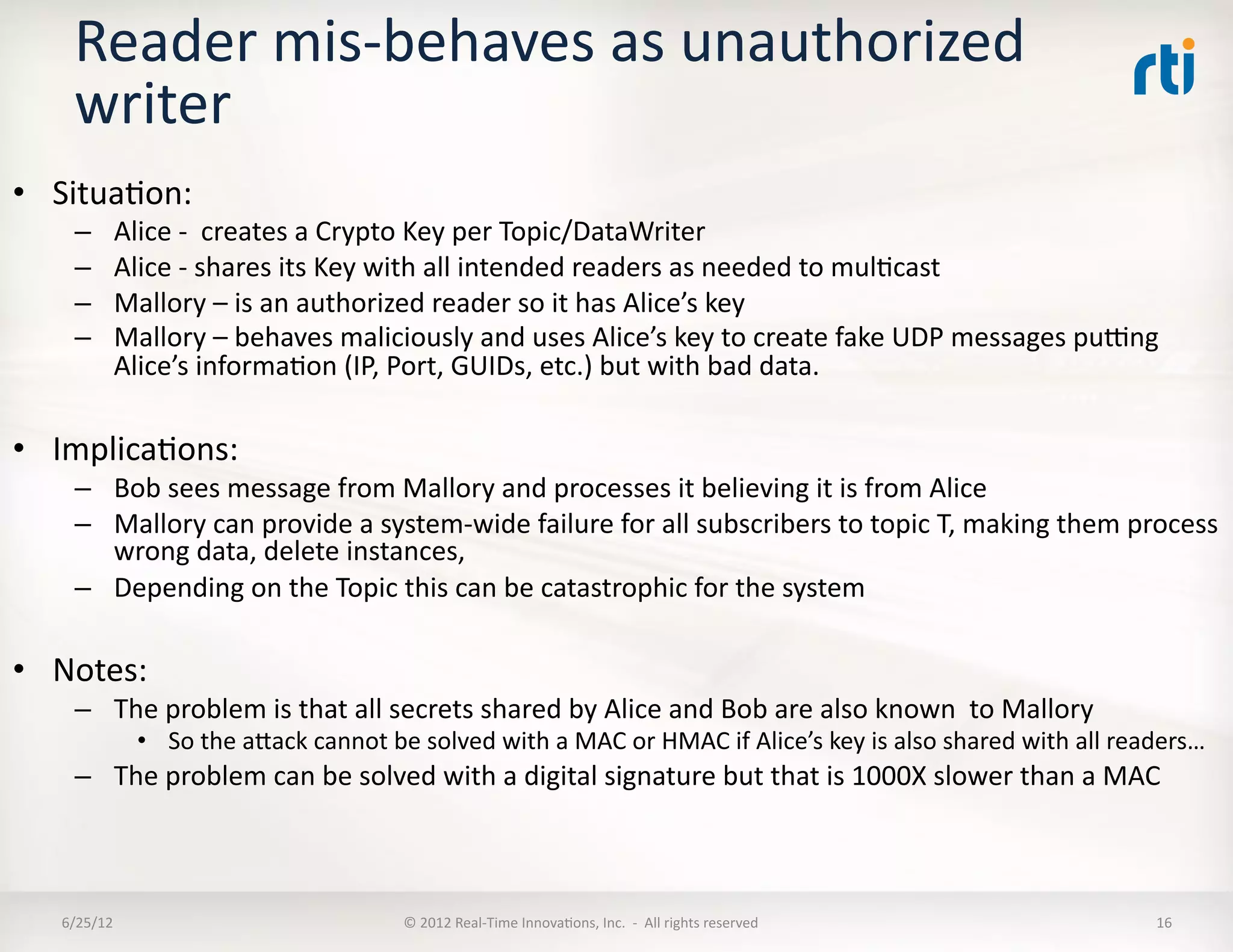Reader	
  mis-­‐behaves	
  as	
  unauthorized	
  
      writer	
  
•  SituaLon:	
  
      –       Alice	
  -­‐	
  	
  creates	
  a	
  Crypto	
  Key	
  per	
  Topic/DataWriter	
  
      –       Alice	
  -­‐	
  shares	
  its	
  Key	
  with	
  all	
  intended	
  readers	
  as	
  needed	
  to	
  mulLcast	
  
      –       Mallory	
  –	
  is	
  an	
  authorized	
  reader	
  so	
  it	
  has	
  Alice’s	
  key	
  
      –       Mallory	
  –	
  behaves	
  maliciously	
  and	
  uses	
  Alice’s	
  key	
  to	
  create	
  fake	
  UDP	
  messages	
  purng	
  
              Alice’s	
  informaLon	
  (IP,	
  Port,	
  GUIDs,	
  etc.)	
  but	
  with	
  bad	
  data.	
  

•  ImplicaLons:	
  
      –  Bob	
  sees	
  message	
  from	
  Mallory	
  and	
  processes	
  it	
  believing	
  it	
  is	
  from	
  Alice	
  
      –  Mallory	
  can	
  provide	
  a	
  system-­‐wide	
  failure	
  for	
  all	
  subscribers	
  to	
  topic	
  T,	
  making	
  them	
  process	
  
         wrong	
  data,	
  delete	
  instances,	
  	
  
      –  Depending	
  on	
  the	
  Topic	
  this	
  can	
  be	
  catastrophic	
  for	
  the	
  system	
  

•  Notes:	
  
      –  The	
  problem	
  is	
  that	
  all	
  secrets	
  shared	
  by	
  Alice	
  and	
  Bob	
  are	
  also	
  known	
  	
  to	
  Mallory	
  
                  •  So	
  the	
  aMack	
  cannot	
  be	
  solved	
  with	
  a	
  MAC	
  or	
  HMAC	
  if	
  Alice’s	
  key	
  is	
  also	
  shared	
  with	
  all	
  readers…	
  
      –  The	
  problem	
  can	
  be	
  solved	
  with	
  a	
  digital	
  signature	
  but	
  that	
  is	
  1000X	
  slower	
  than	
  a	
  MAC	
  



    6/25/12	
                                            ©	
  2012	
  Real-­‐Time	
  InnovaLons,	
  Inc.	
  	
  -­‐	
  	
  All	
  rights	
  reserved	
                   16	
  
 