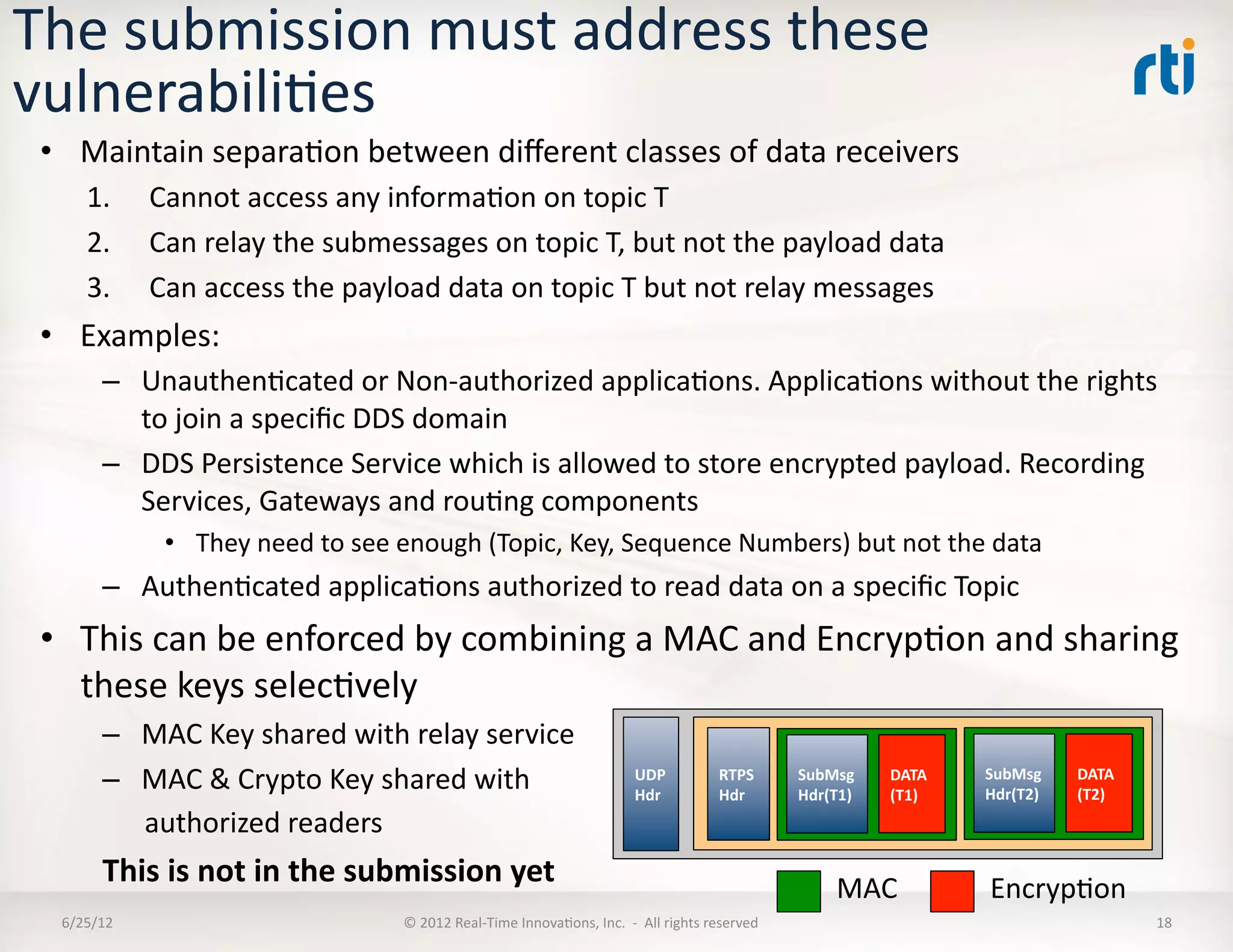 The	
  submission	
  must	
  address	
  these	
  
vulnerabiliLes	
  
 •  Maintain	
  separaLon	
  between	
  diﬀerent	
  classes	
  of	
  data	
  receivers	
  
        1.       Cannot	
  access	
  any	
  informaLon	
  on	
  topic	
  T	
  
        2.       Can	
  relay	
  the	
  submessages	
  on	
  topic	
  T,	
  but	
  not	
  the	
  payload	
  data	
  
        3.       Can	
  access	
  the	
  payload	
  data	
  on	
  topic	
  T	
  but	
  not	
  relay	
  messages	
  
 •  Examples:	
  
           –  UnauthenLcated	
  or	
  Non-­‐authorized	
  applicaLons.	
  ApplicaLons	
  without	
  the	
  rights	
  
              to	
  join	
  a	
  speciﬁc	
  DDS	
  domain	
  
           –  DDS	
  Persistence	
  Service	
  which	
  is	
  allowed	
  to	
  store	
  encrypted	
  payload.	
  Recording	
  
              Services,	
  Gateways	
  and	
  rouLng	
  components	
  
                  •  They	
  need	
  to	
  see	
  enough	
  (Topic,	
  Key,	
  Sequence	
  Numbers)	
  but	
  not	
  the	
  data	
  	
  
           –  AuthenLcated	
  applicaLons	
  authorized	
  to	
  read	
  data	
  on	
  a	
  speciﬁc	
  Topic	
  
 •  This	
  can	
  be	
  enforced	
  by	
  combining	
  a	
  MAC	
  and	
  EncrypLon	
  and	
  sharing	
  
    these	
  keys	
  selecLvely	
  
           –  MAC	
  Key	
  shared	
  with	
  relay	
  service	
  
           –  MAC	
  &	
  Crypto	
  Key	
  shared	
  with	
  	
                                               UDP	
  
                                                                                                              Hdr	
  
                                                                                                                                    RTPS	
  
                                                                                                                                    Hdr	
  
                                                                                                                                                   SubMsg	
  
                                                                                                                                                   Hdr(T1)	
  
                                                                                                                                                                 DATA	
  
                                                                                                                                                                 (T1)	
  
                                                                                                                                                                            SubMsg	
  
                                                                                                                                                                            Hdr(T2)	
  
                                                                                                                                                                                          DATA	
  
                                                                                                                                                                                          (T2)	
  
           	
  	
  	
  	
  	
  	
  authorized	
  readers	
  	
  
           This	
  is	
  not	
  in	
  the	
  submission	
  yet	
                                                                                          MAC	
             EncrypLon	
  	
  	
  
   6/25/12	
                                     ©	
  2012	
  Real-­‐Time	
  InnovaLons,	
  Inc.	
  	
  -­‐	
  	
  All	
  rights	
  reserved	
                                                       18	
  
 