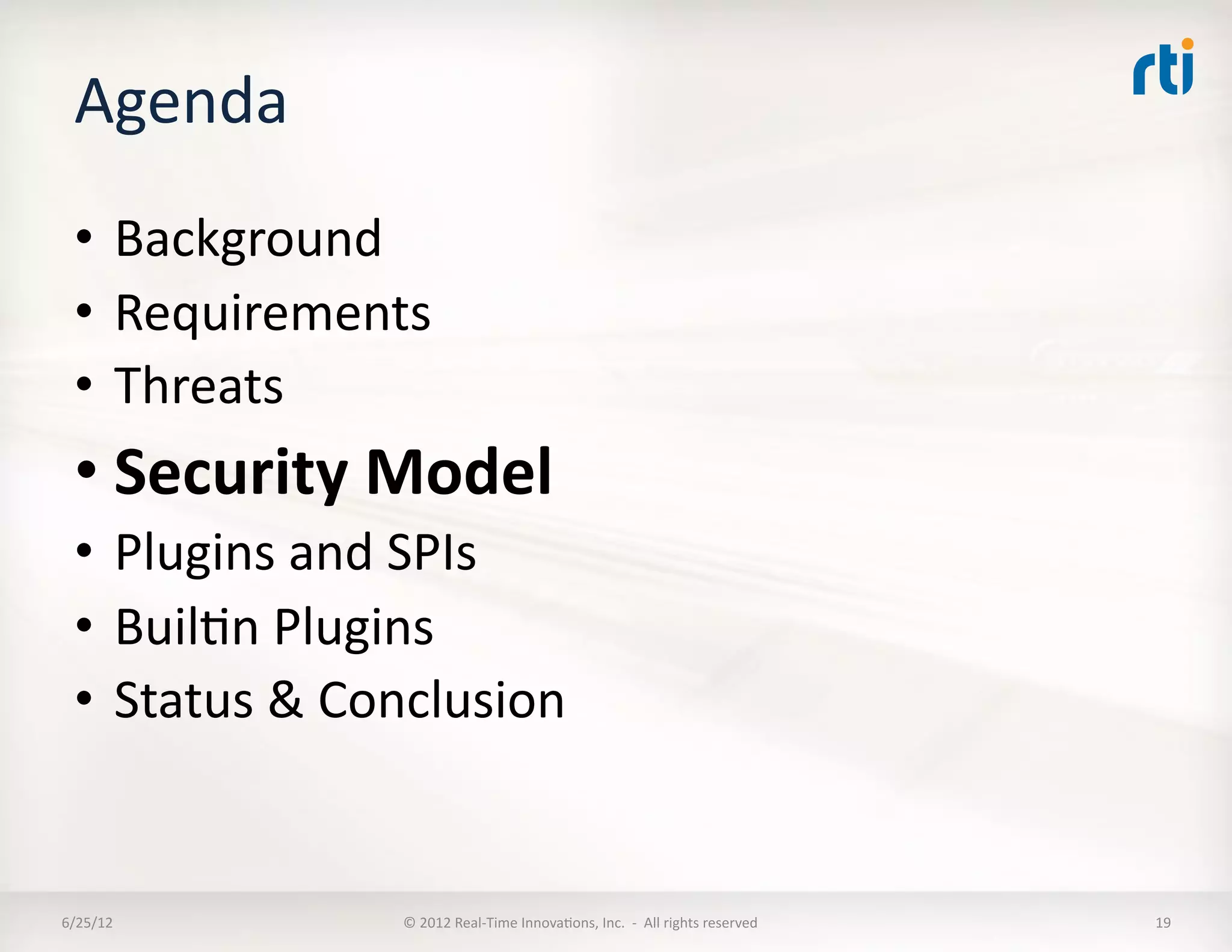 Agenda	
  
  •  Background	
  
  •  Requirements	
  
  •  Threats	
  
  • Security	
  Model	
  
  •  Plugins	
  and	
  SPIs	
  
  •  BuilLn	
  Plugins	
  
  •  Status	
  &	
  Conclusion	
  


6/25/12	
             ©	
  2012	
  Real-­‐Time	
  InnovaLons,	
  Inc.	
  	
  -­‐	
  	
  All	
  rights	
  reserved	
     19	
  
 