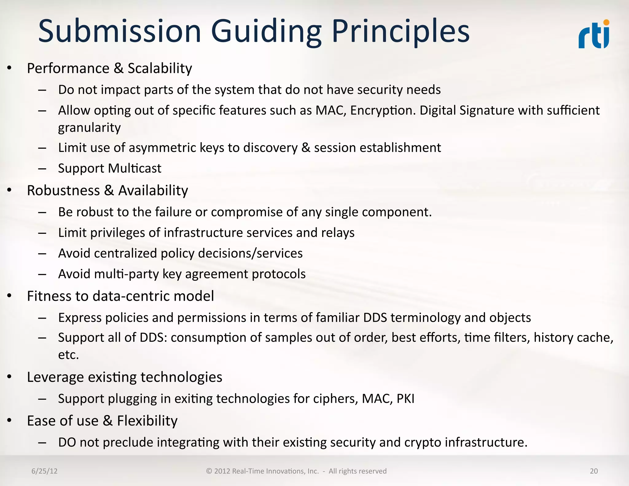 Submission	
  Guiding	
  Principles	
  
•  Performance	
  &	
  Scalability	
  
        –  Do	
  not	
  impact	
  parts	
  of	
  the	
  system	
  that	
  do	
  not	
  have	
  security	
  needs	
  
        –  Allow	
  opLng	
  out	
  of	
  speciﬁc	
  features	
  such	
  as	
  MAC,	
  EncrypLon.	
  Digital	
  Signature	
  with	
  suﬃcient	
  
           granularity	
  
        –  Limit	
  use	
  of	
  asymmetric	
  keys	
  to	
  discovery	
  &	
  session	
  establishment	
  	
  
        –  Support	
  MulLcast	
  
•  Robustness	
  &	
  Availability	
  
        –       Be	
  robust	
  to	
  the	
  failure	
  or	
  compromise	
  of	
  any	
  single	
  component.	
  
        –       Limit	
  privileges	
  of	
  infrastructure	
  services	
  and	
  relays	
  
        –       Avoid	
  centralized	
  policy	
  decisions/services	
  
        –       Avoid	
  mulL-­‐party	
  key	
  agreement	
  protocols	
  
•  Fitness	
  to	
  data-­‐centric	
  model	
  
        –  Express	
  policies	
  and	
  permissions	
  in	
  terms	
  of	
  familiar	
  DDS	
  terminology	
  and	
  objects	
  
        –  Support	
  all	
  of	
  DDS:	
  consumpLon	
  of	
  samples	
  out	
  of	
  order,	
  best	
  eﬀorts,	
  Lme	
  ﬁlters,	
  history	
  cache,	
  
           etc.	
  
•  Leverage	
  exisLng	
  technologies	
  
        –  Support	
  plugging	
  in	
  exiLng	
  technologies	
  for	
  ciphers,	
  MAC,	
  PKI	
  
•  Ease	
  of	
  use	
  &	
  Flexibility	
  
        –  DO	
  not	
  preclude	
  integraLng	
  with	
  their	
  exisLng	
  security	
  and	
  crypto	
  infrastructure.	
  
      6/25/12	
                                      ©	
  2012	
  Real-­‐Time	
  InnovaLons,	
  Inc.	
  	
  -­‐	
  	
  All	
  rights	
  reserved	
     20	
  
 