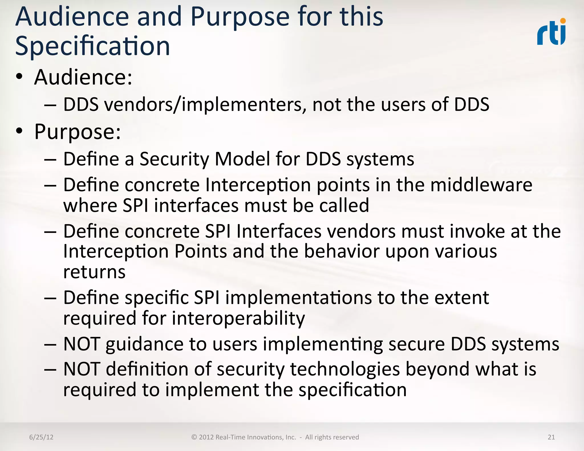 Audience	
  and	
  Purpose	
  for	
  this	
  
SpeciﬁcaLon	
  
•  Audience:	
  
       –  DDS	
  vendors/implementers,	
  not	
  the	
  users	
  of	
  DDS	
  
•  Purpose:	
  
       –  Deﬁne	
  a	
  Security	
  Model	
  for	
  DDS	
  systems	
  
       –  Deﬁne	
  concrete	
  IntercepLon	
  points	
  in	
  the	
  middleware	
  
          where	
  SPI	
  interfaces	
  must	
  be	
  called	
  
       –  Deﬁne	
  concrete	
  SPI	
  Interfaces	
  vendors	
  must	
  invoke	
  at	
  the	
  
          IntercepLon	
  Points	
  and	
  the	
  behavior	
  upon	
  various	
  
          returns	
  
       –  Deﬁne	
  speciﬁc	
  SPI	
  implementaLons	
  to	
  the	
  extent	
  
          required	
  for	
  interoperability	
  
       –  NOT	
  guidance	
  to	
  users	
  implemenLng	
  secure	
  DDS	
  systems	
  
       –  NOT	
  deﬁniLon	
  of	
  security	
  technologies	
  beyond	
  what	
  is	
  
          required	
  to	
  implement	
  the	
  speciﬁcaLon	
  

 6/25/12	
                     ©	
  2012	
  Real-­‐Time	
  InnovaLons,	
  Inc.	
  	
  -­‐	
  	
  All	
  rights	
  reserved	
     21	
  
 