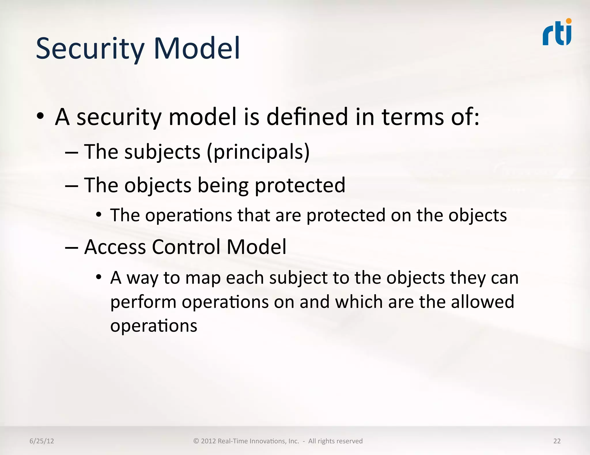 Security	
  Model	
  
  •  A	
  security	
  model	
  is	
  deﬁned	
  in	
  terms	
  of:	
  
              –  The	
  subjects	
  (principals)	
  
              –  The	
  objects	
  being	
  protected	
  
                  •  The	
  operaLons	
  that	
  are	
  protected	
  on	
  the	
  objects	
  
              –  Access	
  Control	
  Model	
  
                  •  A	
  way	
  to	
  map	
  each	
  subject	
  to	
  the	
  objects	
  they	
  can	
  
                     perform	
  operaLons	
  on	
  and	
  which	
  are	
  the	
  allowed	
  
                     operaLons	
  




6/25/12	
                            ©	
  2012	
  Real-­‐Time	
  InnovaLons,	
  Inc.	
  	
  -­‐	
  	
  All	
  rights	
  reserved	
     22	
  
 