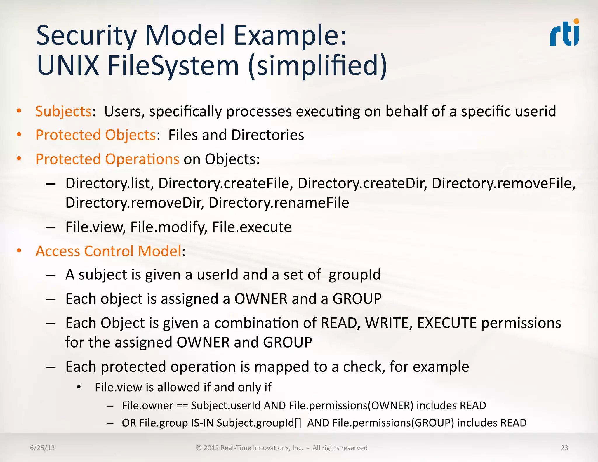 Security	
  Model	
  Example:	
  
    UNIX	
  FileSystem	
  (simpliﬁed)	
  
•  Subjects:	
  	
  Users,	
  speciﬁcally	
  processes	
  execuLng	
  on	
  behalf	
  of	
  a	
  speciﬁc	
  userid	
  
•  Protected	
  Objects:	
  	
  Files	
  and	
  Directories	
  
•  Protected	
  OperaLons	
  on	
  Objects:	
  
    –  Directory.list,	
  Directory.createFile,	
  Directory.createDir,	
  Directory.removeFile,	
  
       Directory.removeDir,	
  Directory.renameFile	
  
    –  File.view,	
  File.modify,	
  File.execute	
  
•  Access	
  Control	
  Model:	
  
    –  A	
  subject	
  is	
  given	
  a	
  userId	
  and	
  a	
  set	
  of	
  	
  groupId	
  
    –  Each	
  object	
  is	
  assigned	
  a	
  OWNER	
  and	
  a	
  GROUP	
  
    –  Each	
  Object	
  is	
  given	
  a	
  combinaLon	
  of	
  READ,	
  WRITE,	
  EXECUTE	
  permissions	
  
       for	
  the	
  assigned	
  OWNER	
  and	
  GROUP	
  
    –  Each	
  protected	
  operaLon	
  is	
  mapped	
  to	
  a	
  check,	
  for	
  example	
  
                •  	
  File.view	
  is	
  allowed	
  if	
  and	
  only	
  if	
  	
  
                          –  File.owner	
  ==	
  Subject.userId	
  AND	
  File.permissions(OWNER)	
  includes	
  READ	
  
                          –  OR	
  File.group	
  IS-­‐IN	
  Subject.groupId[]	
  	
  AND	
  File.permissions(GROUP)	
  includes	
  READ	
  
  6/25/12	
                                             ©	
  2012	
  Real-­‐Time	
  InnovaLons,	
  Inc.	
  	
  -­‐	
  	
  All	
  rights	
  reserved	
     23	
  
 