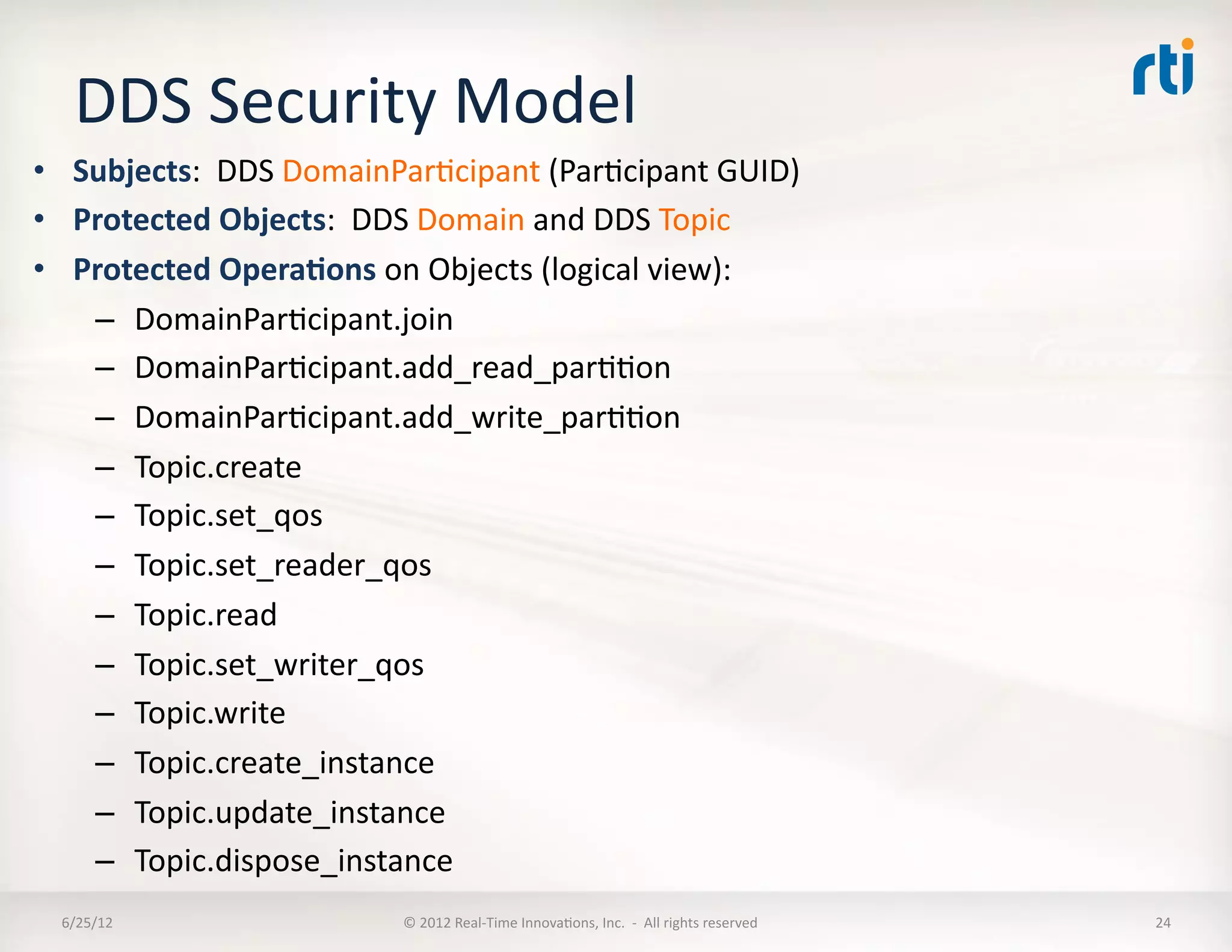 DDS	
  Security	
  Model	
  
•  Subjects:	
  	
  DDS	
  DomainParLcipant	
  (ParLcipant	
  GUID)	
  
•  Protected	
  Objects:	
  	
  DDS	
  Domain	
  and	
  DDS	
  Topic	
  
•  Protected	
  Opera5ons	
  on	
  Objects	
  (logical	
  view):	
  
    –  DomainParLcipant.join	
  
    –  DomainParLcipant.add_read_parLLon	
  
    –  DomainParLcipant.add_write_parLLon	
  
    –  Topic.create	
  
    –  Topic.set_qos	
  
    –  Topic.set_reader_qos	
  
    –  Topic.read	
  
    –  Topic.set_writer_qos	
  
    –  Topic.write	
  
    –  Topic.create_instance	
  
    –  Topic.update_instance	
  
    –  Topic.dispose_instance	
  
  6/25/12	
                       ©	
  2012	
  Real-­‐Time	
  InnovaLons,	
  Inc.	
  	
  -­‐	
  	
  All	
  rights	
  reserved	
     24	
  
 