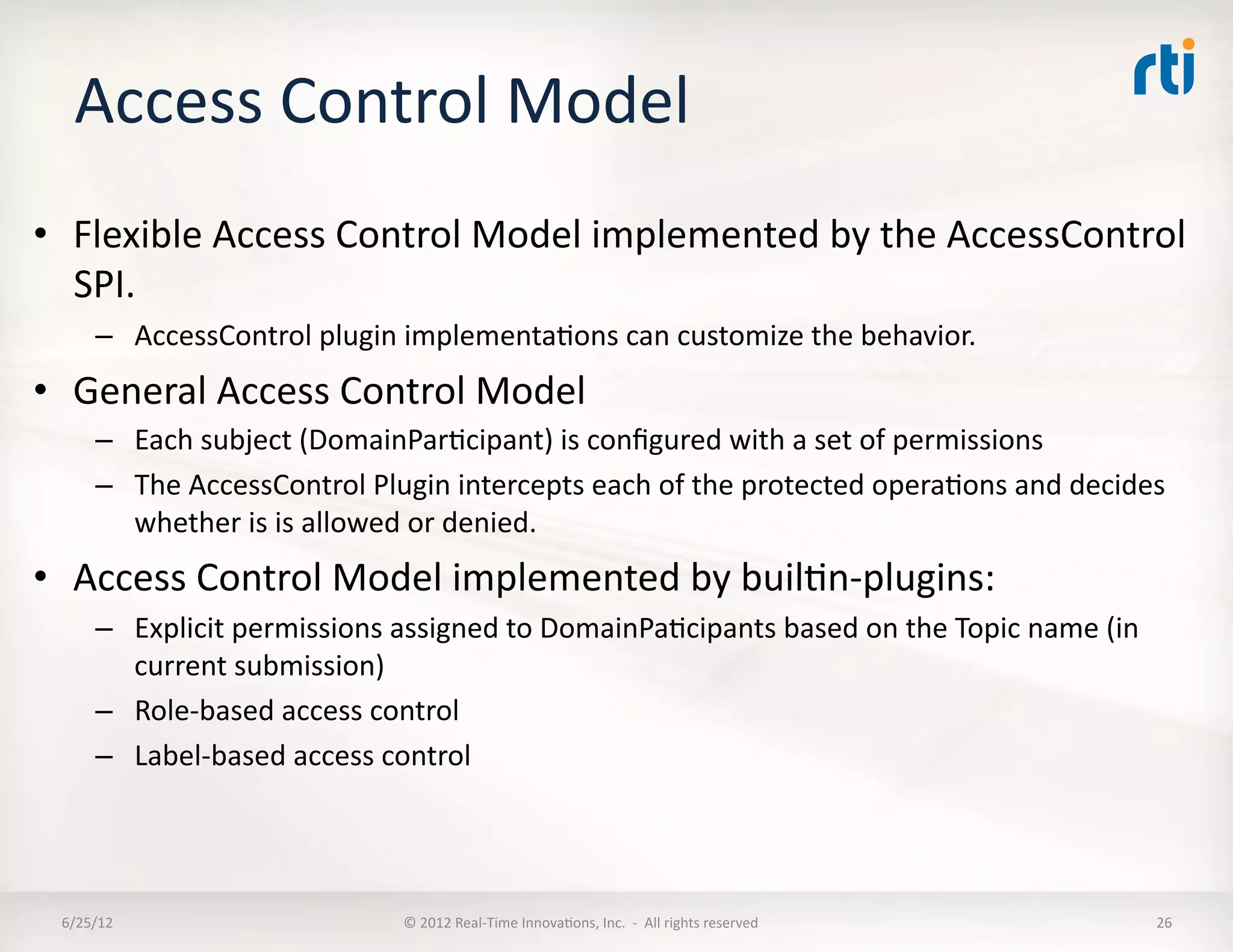 Access	
  Control	
  Model	
  
•  Flexible	
  Access	
  Control	
  Model	
  implemented	
  by	
  the	
  AccessControl	
  
   SPI.	
  	
  
        –  AccessControl	
  plugin	
  implementaLons	
  can	
  customize	
  the	
  behavior.	
  
•  General	
  Access	
  Control	
  Model	
  	
  
        –  Each	
  subject	
  (DomainParLcipant)	
  is	
  conﬁgured	
  with	
  a	
  set	
  of	
  permissions	
  
        –  The	
  AccessControl	
  Plugin	
  intercepts	
  each	
  of	
  the	
  protected	
  operaLons	
  and	
  decides	
  
           whether	
  is	
  is	
  allowed	
  or	
  denied.	
  	
  
•  Access	
  Control	
  Model	
  implemented	
  by	
  builLn-­‐plugins:	
  
        –  Explicit	
  permissions	
  assigned	
  to	
  DomainPaLcipants	
  based	
  on	
  the	
  Topic	
  name	
  (in	
  
           current	
  submission)	
  
        –  Role-­‐based	
  access	
  control	
  
        –  Label-­‐based	
  access	
  control	
  




  6/25/12	
                              ©	
  2012	
  Real-­‐Time	
  InnovaLons,	
  Inc.	
  	
  -­‐	
  	
  All	
  rights	
  reserved	
     26	
  
 