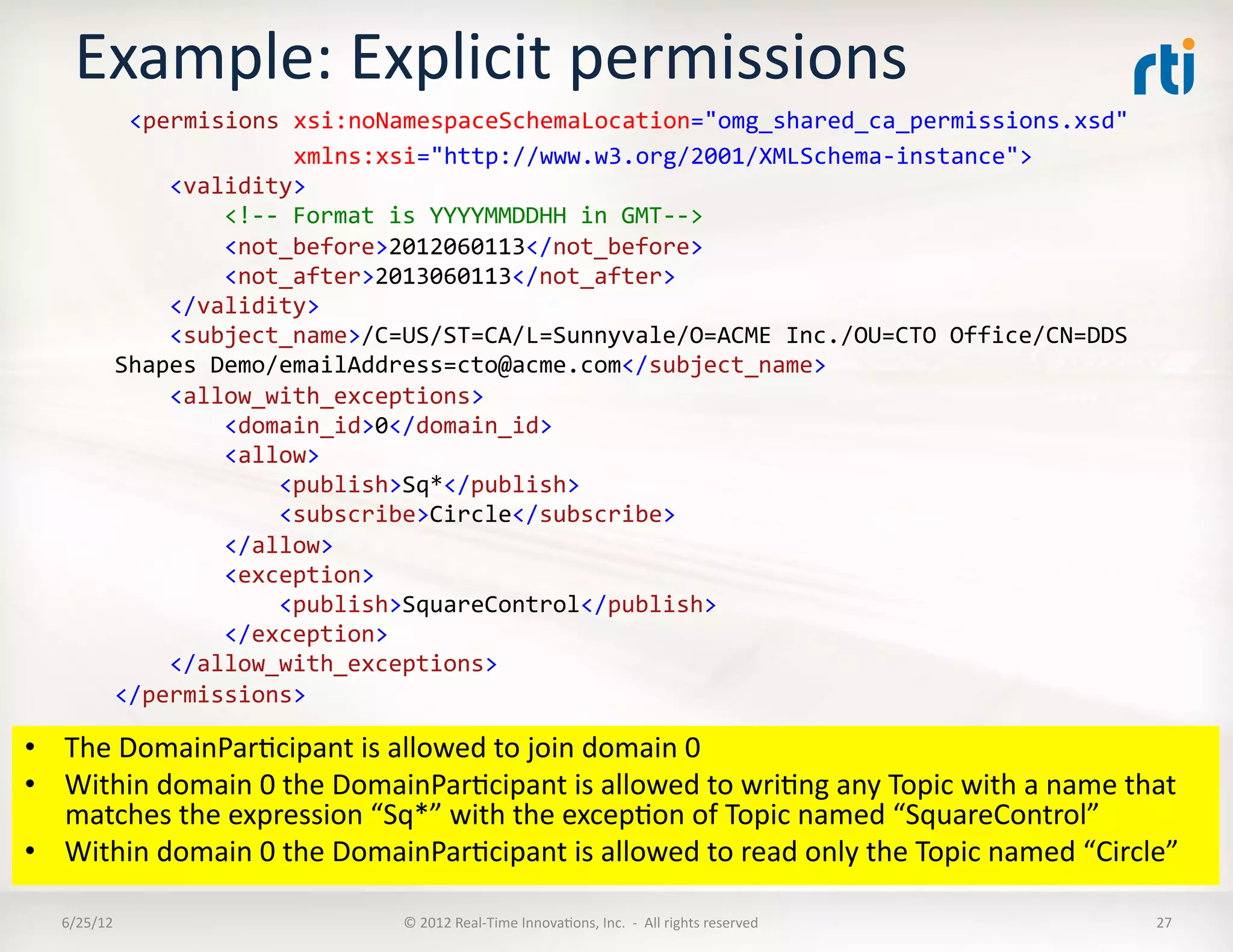 Example:	
  Explicit	
  permissions	
  
      	
  	
  	
  	
  <permisions	
  xsi:noNamespaceSchemaLocation="omg_shared_ca_permissions.xsd"	
  	
  
      	
  	
  	
  	
  	
  	
  	
  	
  	
  	
  	
  	
  	
  	
  	
  	
  xmlns:xsi="http://www.w3.org/2001/XMLSchema-­‐instance">	
  
                  	
  	
  	
  	
  <validity>	
  
                  	
  	
  	
  	
  	
  	
  	
  	
  <!-­‐-­‐	
  Format	
  is	
  YYYYMMDDHH	
  in	
  GMT-­‐-­‐>	
  
                  	
  	
  	
  	
  	
  	
  	
  	
  <not_before>2012060113</not_before>	
  
                  	
  	
  	
  	
  	
  	
  	
  	
  <not_after>2013060113</not_after>	
  
                  	
  	
  	
  	
  </validity>	
  
                  	
  	
  	
  	
  <subject_name>/C=US/ST=CA/L=Sunnyvale/O=ACME	
  Inc./OU=CTO	
  Office/CN=DDS	
  
                  Shapes	
  Demo/emailAddress=cto@acme.com</subject_name>	
  
                  	
  	
  	
  	
  <allow_with_exceptions>	
  
                  	
  	
  	
  	
  	
  	
  	
  	
  <domain_id>0</domain_id>	
  
                  	
  	
  	
  	
  	
  	
  	
  	
  <allow>	
  
                  	
  	
  	
  	
  	
  	
  	
  	
  	
  	
  	
  	
  <publish>Sq*</publish>	
  
                  	
  	
  	
  	
  	
  	
  	
  	
  	
  	
  	
  	
  <subscribe>Circle</subscribe>	
  
                  	
  	
  	
  	
  	
  	
  	
  	
  </allow>	
  
                  	
  	
  	
  	
  	
  	
  	
  	
  <exception>	
  
                  	
  	
  	
  	
  	
  	
  	
  	
  	
  	
  	
  	
  <publish>SquareControl</publish>	
  
                  	
  	
  	
  	
  	
  	
  	
  	
  </exception>	
  
                  	
  	
  	
  	
  </allow_with_exceptions>	
  
                  </permissions>	
  

•  The	
  DomainParLcipant	
  is	
  allowed	
  to	
  join	
  domain	
  0	
  
•  Within	
  domain	
  0	
  the	
  DomainParLcipant	
  is	
  allowed	
  to	
  wriLng	
  any	
  Topic	
  with	
  a	
  name	
  that	
  
   matches	
  the	
  expression	
  “Sq*”	
  with	
  the	
  excepLon	
  of	
  Topic	
  named	
  “SquareControl”	
  
•  Within	
  domain	
  0	
  the	
  DomainParLcipant	
  is	
  allowed	
  to	
  read	
  only	
  the	
  Topic	
  named	
  “Circle”	
  	
  

    6/25/12	
                              ©	
  2012	
  Real-­‐Time	
  InnovaLons,	
  Inc.	
  	
  -­‐	
  	
  All	
  rights	
  reserved	
     27	
  
 
