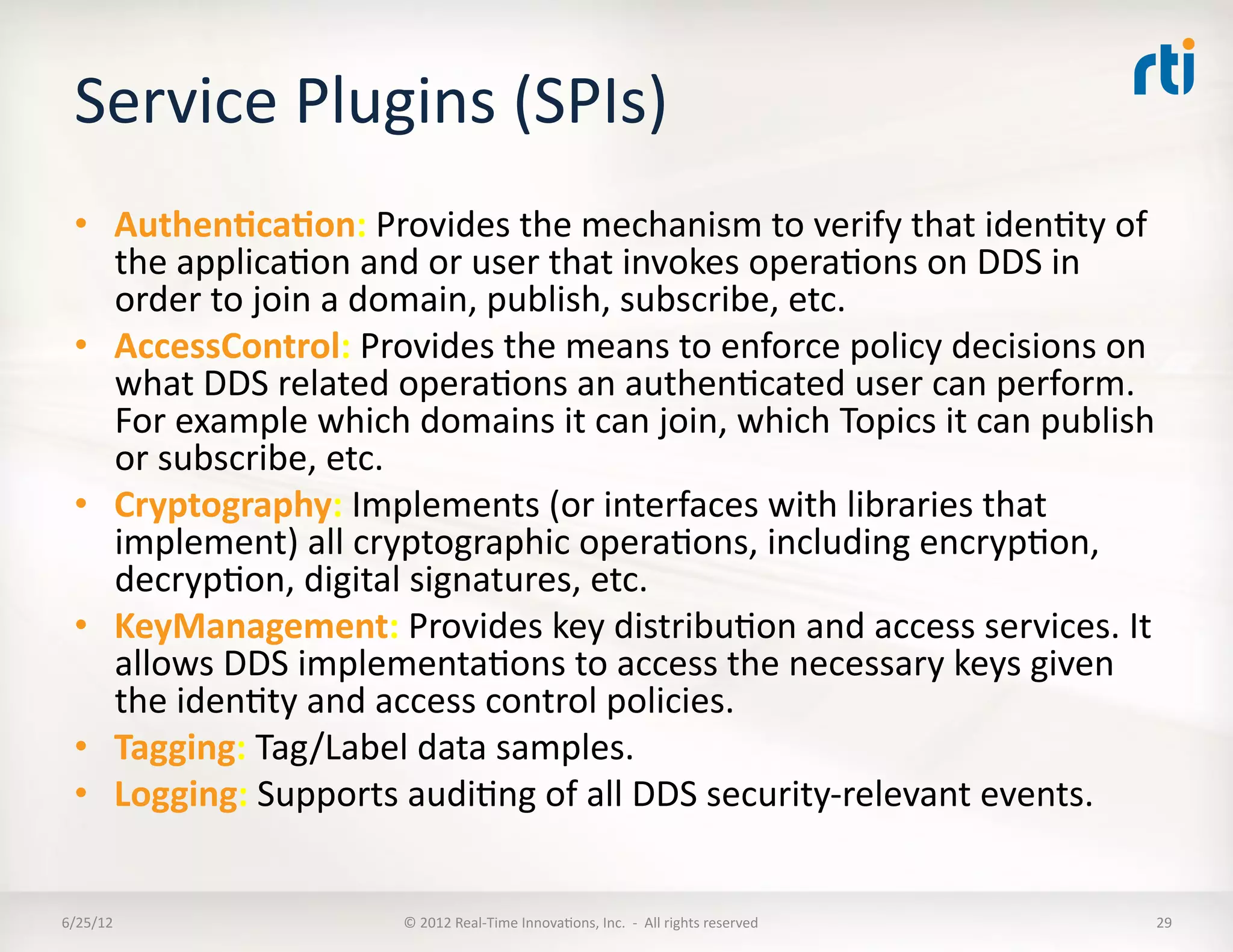 Service	
  Plugins	
  (SPIs)	
  	
  
  •  Authen5ca5on:	
  Provides	
  the	
  mechanism	
  to	
  verify	
  that	
  idenLty	
  of	
  
     the	
  applicaLon	
  and	
  or	
  user	
  that	
  invokes	
  operaLons	
  on	
  DDS	
  in	
  
     order	
  to	
  join	
  a	
  domain,	
  publish,	
  subscribe,	
  etc.	
  
  •  AccessControl:	
  Provides	
  the	
  means	
  to	
  enforce	
  policy	
  decisions	
  on	
  
     what	
  DDS	
  related	
  operaLons	
  an	
  authenLcated	
  user	
  can	
  perform.	
  
     For	
  example	
  which	
  domains	
  it	
  can	
  join,	
  which	
  Topics	
  it	
  can	
  publish	
  
     or	
  subscribe,	
  etc.	
  
  •  Cryptography:	
  Implements	
  (or	
  interfaces	
  with	
  libraries	
  that	
  
     implement)	
  all	
  cryptographic	
  operaLons,	
  including	
  encrypLon,	
  
     decrypLon,	
  digital	
  signatures,	
  etc.	
  
  •  KeyManagement:	
  Provides	
  key	
  distribuLon	
  and	
  access	
  services.	
  It	
  
     allows	
  DDS	
  implementaLons	
  to	
  access	
  the	
  necessary	
  keys	
  given	
  
     the	
  idenLty	
  and	
  access	
  control	
  policies.	
  
  •  Tagging:	
  Tag/Label	
  data	
  samples.	
  
  •  Logging:	
  Supports	
  audiLng	
  of	
  all	
  DDS	
  security-­‐relevant	
  events.	
  


6/25/12	
                         ©	
  2012	
  Real-­‐Time	
  InnovaLons,	
  Inc.	
  	
  -­‐	
  	
  All	
  rights	
  reserved	
     29	
  
 