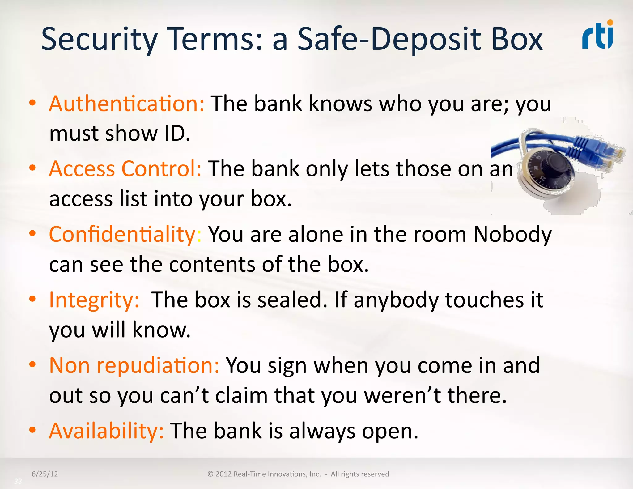 Security	
  Terms:	
  a	
  Safe-­‐Deposit	
  Box	
  
     •  AuthenLcaLon:	
  The	
  bank	
  knows	
  who	
  you	
  are;	
  you	
  
        must	
  show	
  ID.	
  
     •  Access	
  Control:	
  The	
  bank	
  only	
  lets	
  those	
  on	
  an	
  
        access	
  list	
  into	
  your	
  box.	
  
     •  ConﬁdenLality:	
  You	
  are	
  alone	
  in	
  the	
  room	
  Nobody	
  
        can	
  see	
  the	
  contents	
  of	
  the	
  box.	
  
     •  Integrity:	
  	
  The	
  box	
  is	
  sealed.	
  If	
  anybody	
  touches	
  it	
  
        you	
  will	
  know.	
  
     •  Non	
  repudiaLon:	
  You	
  sign	
  when	
  you	
  come	
  in	
  and	
  
        out	
  so	
  you	
  can’t	
  claim	
  that	
  you	
  weren’t	
  there.	
  
     •  Availability:	
  The	
  bank	
  is	
  always	
  open.	
  	
  
     6/25/12	
                    ©	
  2012	
  Real-­‐Time	
  InnovaLons,	
  Inc.	
  	
  -­‐	
  	
  All	
  rights	
  reserved	
  
33
 