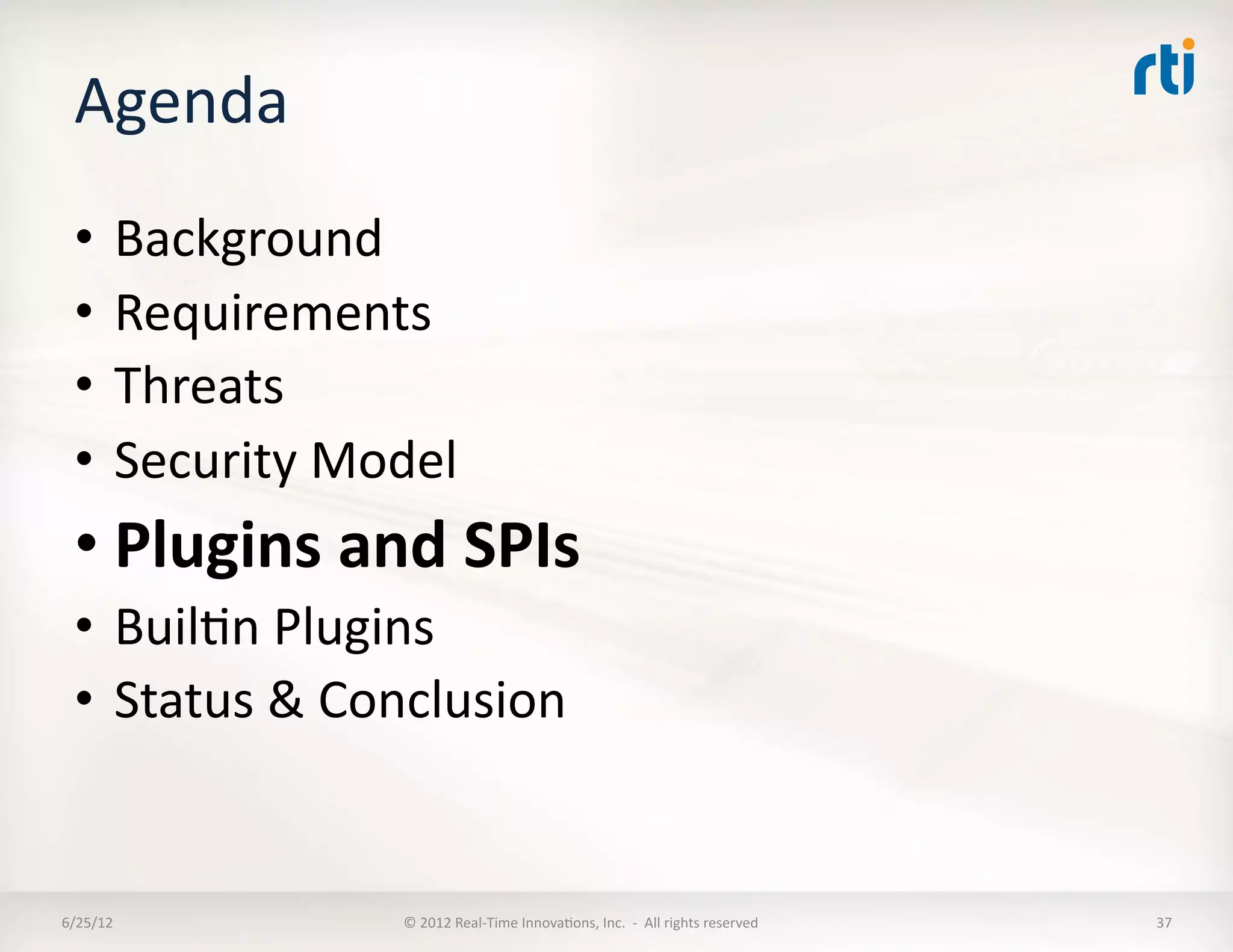 Agenda	
  
  •  Background	
  
  •  Requirements	
  
  •  Threats	
  
  •  Security	
  Model	
  
  • Plugins	
  and	
  SPIs	
  
  •  BuilLn	
  Plugins	
  
  •  Status	
  &	
  Conclusion	
  


6/25/12	
             ©	
  2012	
  Real-­‐Time	
  InnovaLons,	
  Inc.	
  	
  -­‐	
  	
  All	
  rights	
  reserved	
     37	
  
 