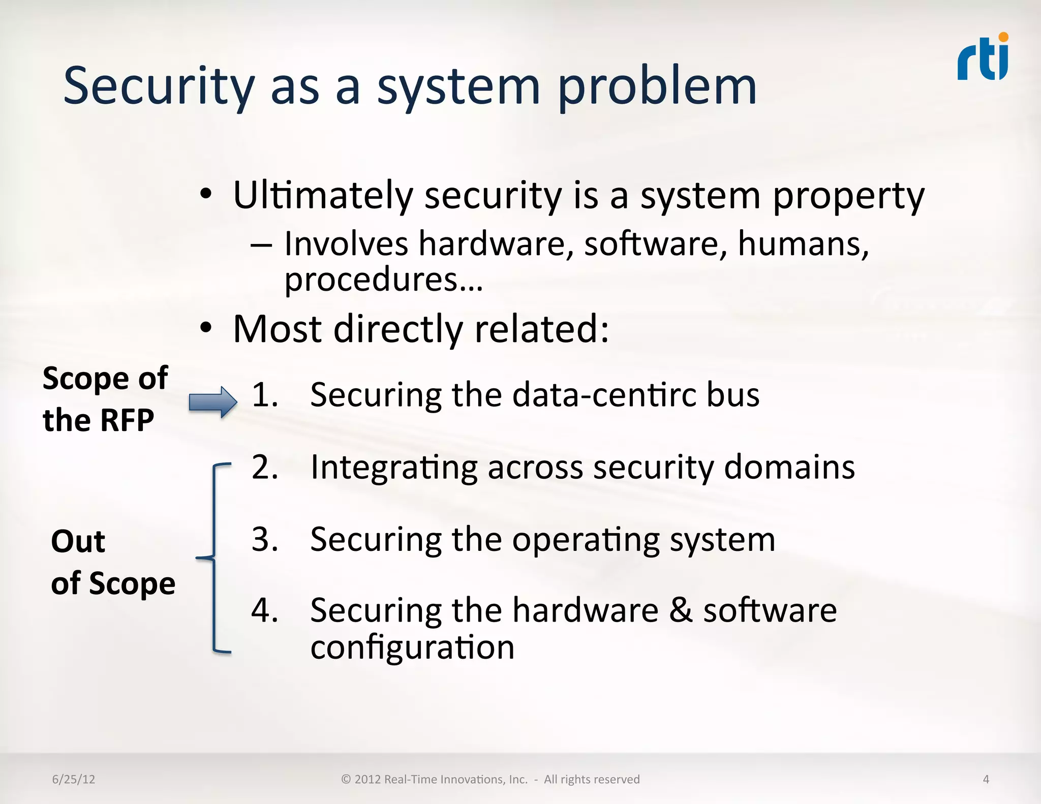 Security	
  as	
  a	
  system	
  problem	
  
                  •  UlLmately	
  security	
  is	
  a	
  system	
  property	
  
                      –  Involves	
  hardware,	
  soware,	
  humans,	
  
                         procedures…	
  
                  •  Most	
  directly	
  related:	
  
Scope	
  of	
         1.  Securing	
  the	
  data-­‐cenLrc	
  bus	
  
the	
  RFP	
  
                      2.  IntegraLng	
  across	
  security	
  domains	
  
Out	
                 3.  Securing	
  the	
  operaLng	
  system	
  
of	
  Scope	
  
                      4.  Securing	
  the	
  hardware	
  &	
  soware	
  
                          conﬁguraLon	
  


 6/25/12	
                    ©	
  2012	
  Real-­‐Time	
  InnovaLons,	
  Inc.	
  	
  -­‐	
  	
  All	
  rights	
  reserved	
     4	
  
 
