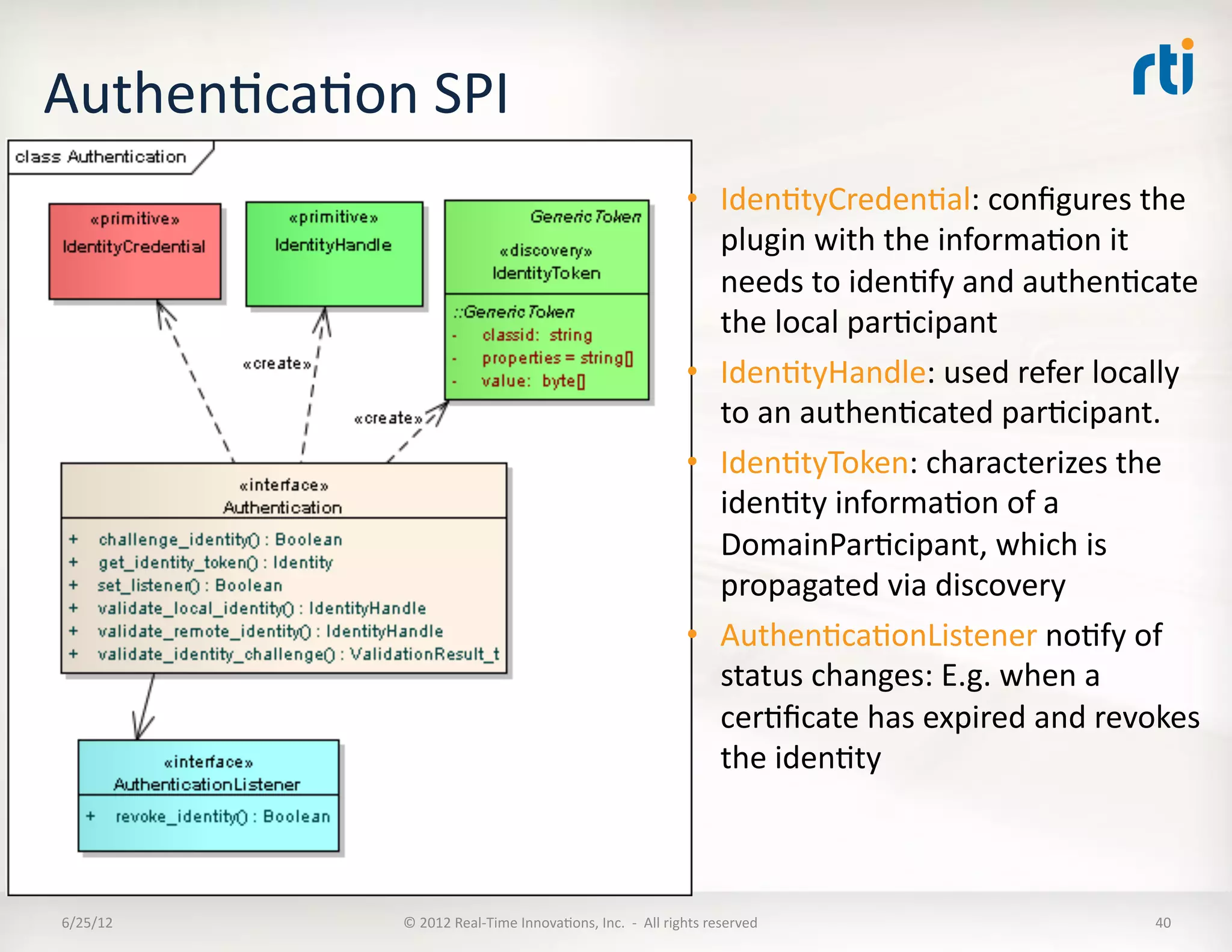 AuthenLcaLon	
  SPI	
  
                                                                                            •  IdenLtyCredenLal:	
  conﬁgures	
  the	
  
                                                                                               plugin	
  with	
  the	
  informaLon	
  it	
  
                                                                                               needs	
  to	
  idenLfy	
  and	
  authenLcate	
  
                                                                                               the	
  local	
  parLcipant	
  
                                                                                            •  IdenLtyHandle:	
  used	
  refer	
  locally	
  
                                                                                               to	
  an	
  authenLcated	
  parLcipant.	
  
                                                                                            •  IdenLtyToken:	
  characterizes	
  the	
  
                                                                                               idenLty	
  informaLon	
  of	
  a	
  
                                                                                               DomainParLcipant,	
  which	
  is	
  
                                                                                               propagated	
  via	
  discovery	
  
                                                                                            •  AuthenLcaLonListener	
  noLfy	
  of	
  
                                                                                               status	
  changes:	
  E.g.	
  when	
  a	
  
                                                                                               cerLﬁcate	
  has	
  expired	
  and	
  revokes	
  
                                                                                               the	
  idenLty	
  	
  



6/25/12	
        ©	
  2012	
  Real-­‐Time	
  InnovaLons,	
  Inc.	
  	
  -­‐	
  	
  All	
  rights	
  reserved	
                            40	
  
 