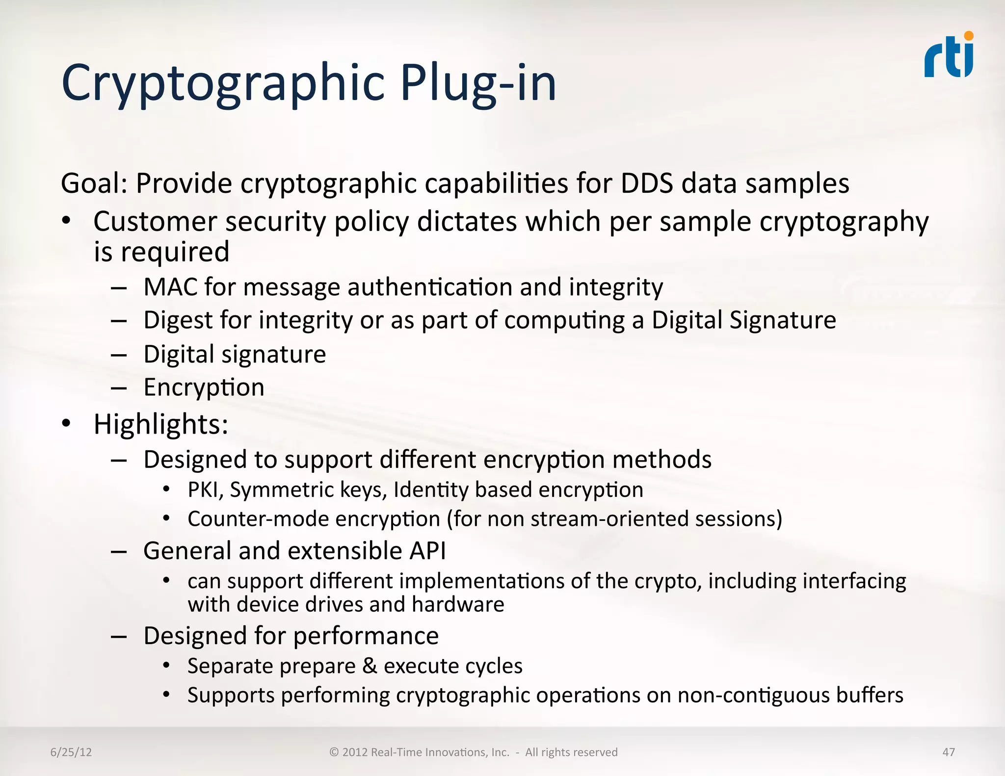 Cryptographic	
  Plug-­‐in	
  
  Goal:	
  Provide	
  cryptographic	
  capabiliLes	
  for	
  DDS	
  data	
  samples	
  
  •  Customer	
  security	
  policy	
  dictates	
  which	
  per	
  sample	
  cryptography	
  
     is	
  required	
  
              –    MAC	
  for	
  message	
  authenLcaLon	
  and	
  integrity	
  
              –    Digest	
  for	
  integrity	
  or	
  as	
  part	
  of	
  compuLng	
  a	
  Digital	
  Signature	
  
              –    Digital	
  signature	
  
              –    EncrypLon	
  
  •  Highlights:	
  
              –  Designed	
  to	
  support	
  diﬀerent	
  encrypLon	
  methods	
  
                     •  PKI,	
  Symmetric	
  keys,	
  IdenLty	
  based	
  encrypLon	
  
                     •  Counter-­‐mode	
  encrypLon	
  (for	
  non	
  stream-­‐oriented	
  sessions)	
  
              –  General	
  and	
  extensible	
  API	
  	
  
                     •  can	
  support	
  diﬀerent	
  implementaLons	
  of	
  the	
  crypto,	
  including	
  interfacing	
  
                        with	
  device	
  drives	
  and	
  hardware	
  
              –  Designed	
  for	
  performance	
  
                     •  Separate	
  prepare	
  &	
  execute	
  cycles	
  
                     •  Supports	
  performing	
  cryptographic	
  operaLons	
  on	
  non-­‐conLguous	
  buﬀers	
  

6/25/12	
                                   ©	
  2012	
  Real-­‐Time	
  InnovaLons,	
  Inc.	
  	
  -­‐	
  	
  All	
  rights	
  reserved	
     47	
  
 