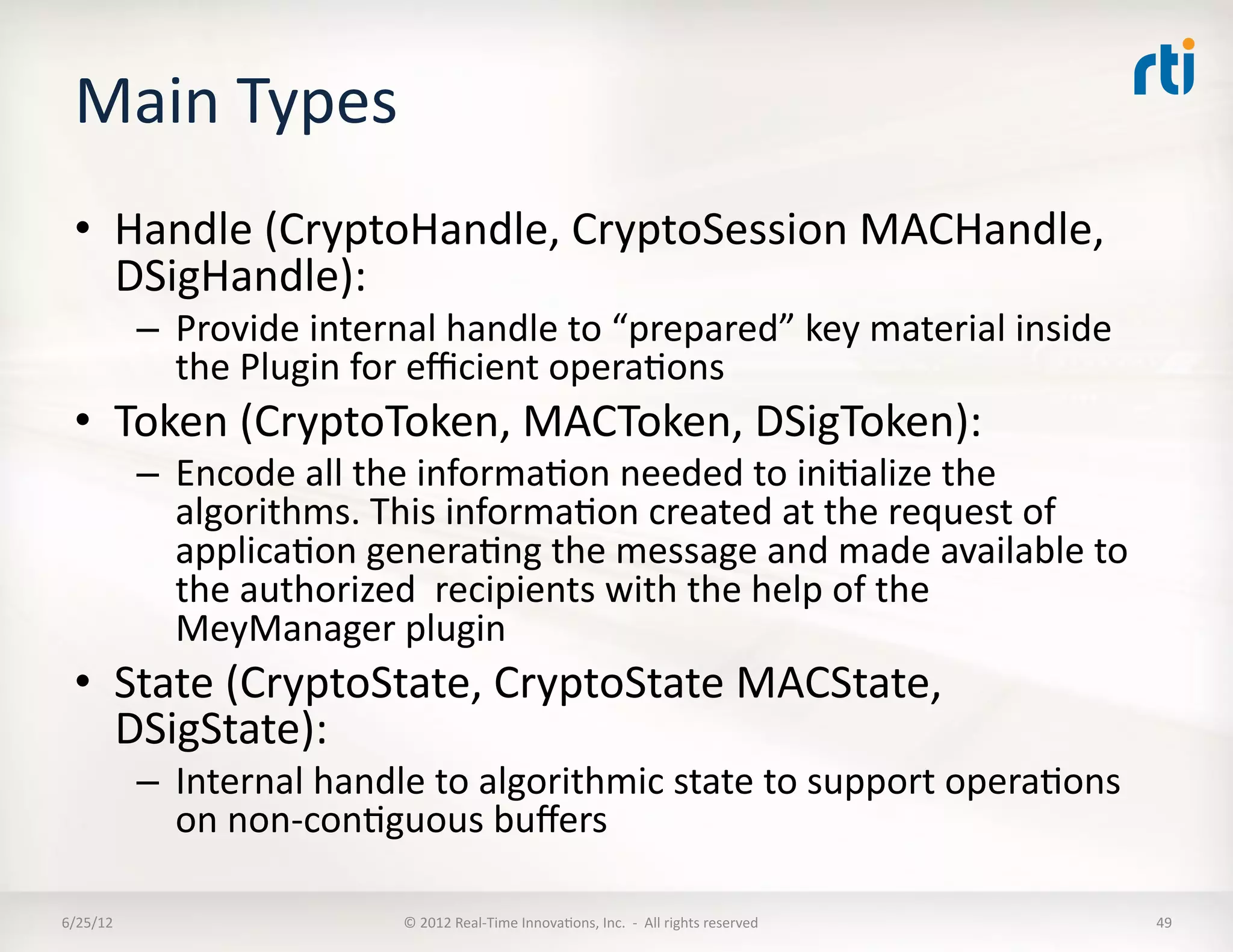 Main	
  Types	
  
  •  Handle	
  (CryptoHandle,	
  CryptoSession	
  MACHandle,	
  
     DSigHandle):	
  
              –  Provide	
  internal	
  handle	
  to	
  “prepared”	
  key	
  material	
  inside	
  
                 the	
  Plugin	
  for	
  eﬃcient	
  operaLons	
  
  •  Token	
  (CryptoToken,	
  MACToken,	
  DSigToken):	
  
              –  Encode	
  all	
  the	
  informaLon	
  needed	
  to	
  iniLalize	
  the	
  
                 algorithms.	
  This	
  informaLon	
  created	
  at	
  the	
  request	
  of	
  	
  
                 applicaLon	
  generaLng	
  the	
  message	
  and	
  made	
  available	
  to	
  
                 the	
  authorized	
  	
  recipients	
  with	
  the	
  help	
  of	
  the	
  
                 MeyManager	
  plugin	
  
  •  State	
  (CryptoState,	
  CryptoState	
  MACState,	
  
     DSigState):	
  
              –  Internal	
  handle	
  to	
  algorithmic	
  state	
  to	
  support	
  operaLons	
  
                 on	
  non-­‐conLguous	
  buﬀers	
  

6/25/12	
                            ©	
  2012	
  Real-­‐Time	
  InnovaLons,	
  Inc.	
  	
  -­‐	
  	
  All	
  rights	
  reserved	
     49	
  
 