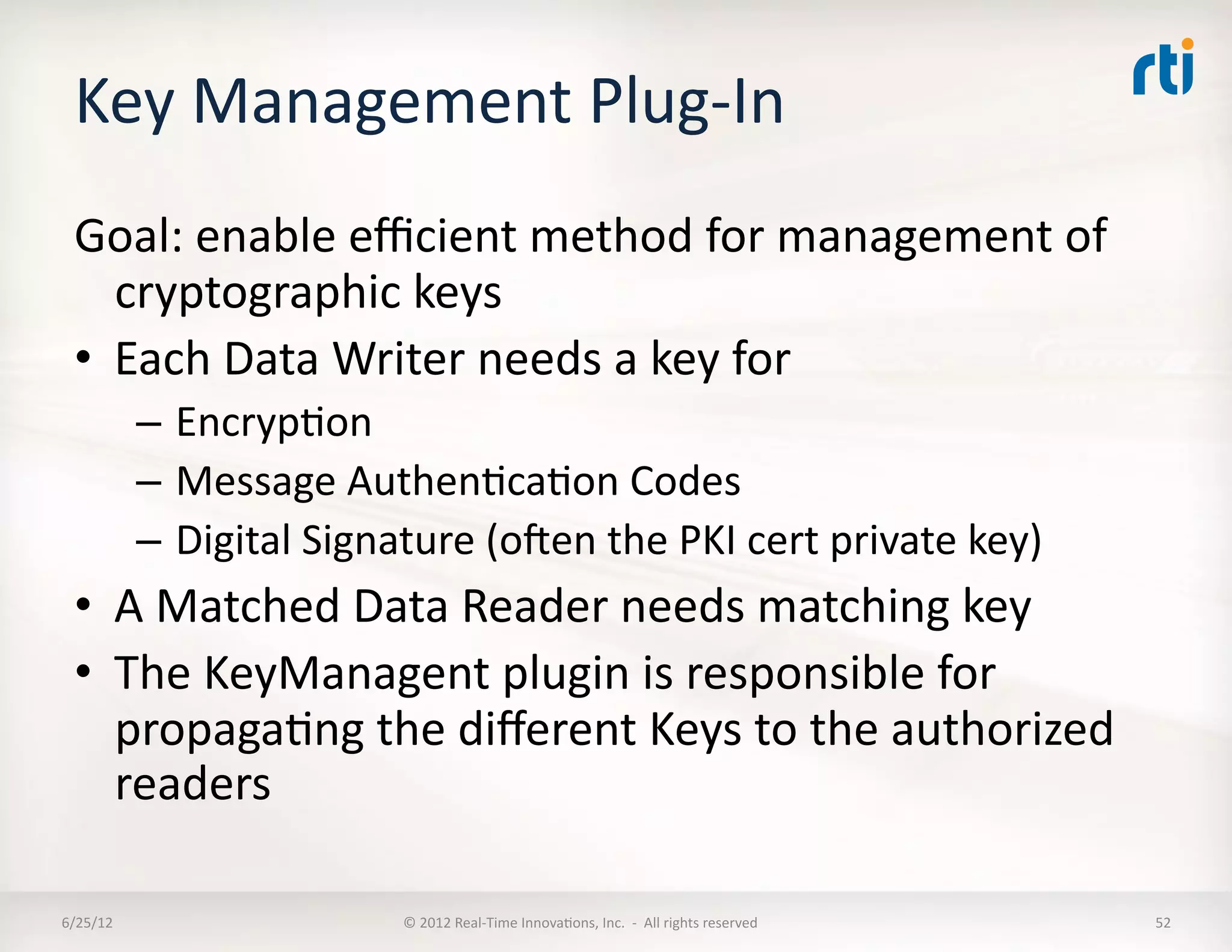 Key	
  Management	
  Plug-­‐In	
  
  Goal:	
  enable	
  eﬃcient	
  method	
  for	
  management	
  of	
  
     cryptographic	
  keys	
  
  •  Each	
  Data	
  Writer	
  needs	
  a	
  key	
  for	
  
              –  EncrypLon	
  
              –  Message	
  AuthenLcaLon	
  Codes	
  
              –  Digital	
  Signature	
  (oen	
  the	
  PKI	
  cert	
  private	
  key)	
  
  •  A	
  Matched	
  Data	
  Reader	
  needs	
  matching	
  key	
  
  •  The	
  KeyManagent	
  plugin	
  is	
  responsible	
  for	
  
     propagaLng	
  the	
  diﬀerent	
  Keys	
  to	
  the	
  authorized	
  
     readers	
  	
  	
  

6/25/12	
                           ©	
  2012	
  Real-­‐Time	
  InnovaLons,	
  Inc.	
  	
  -­‐	
  	
  All	
  rights	
  reserved	
     52	
  
 
