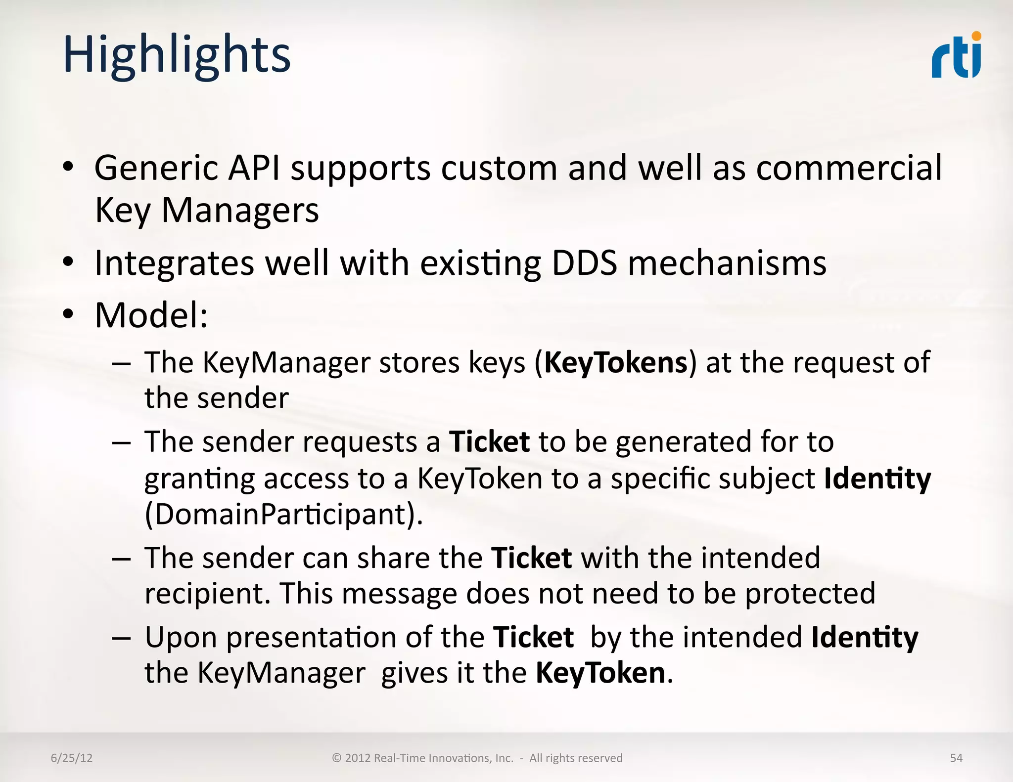 Highlights	
  
  •  Generic	
  API	
  supports	
  custom	
  and	
  well	
  as	
  commercial	
  
     Key	
  Managers	
  
  •  Integrates	
  well	
  with	
  exisLng	
  DDS	
  mechanisms	
  
  •  Model:	
  
              –  The	
  KeyManager	
  stores	
  keys	
  (KeyTokens)	
  at	
  the	
  request	
  of	
  
                 the	
  sender	
  
              –  The	
  sender	
  requests	
  a	
  Ticket	
  to	
  be	
  generated	
  for	
  to	
  
                 granLng	
  access	
  to	
  a	
  KeyToken	
  to	
  a	
  speciﬁc	
  subject	
  Iden5ty	
  
                 (DomainParLcipant).	
  	
  
              –  The	
  sender	
  can	
  share	
  the	
  Ticket	
  with	
  the	
  intended	
  
                 recipient.	
  This	
  message	
  does	
  not	
  need	
  to	
  be	
  protected	
  
              –  Upon	
  presentaLon	
  of	
  the	
  Ticket	
  	
  by	
  the	
  intended	
  Iden5ty	
  
                 the	
  KeyManager	
  	
  gives	
  it	
  the	
  KeyToken.	
  

6/25/12	
                             ©	
  2012	
  Real-­‐Time	
  InnovaLons,	
  Inc.	
  	
  -­‐	
  	
  All	
  rights	
  reserved	
     54	
  
 