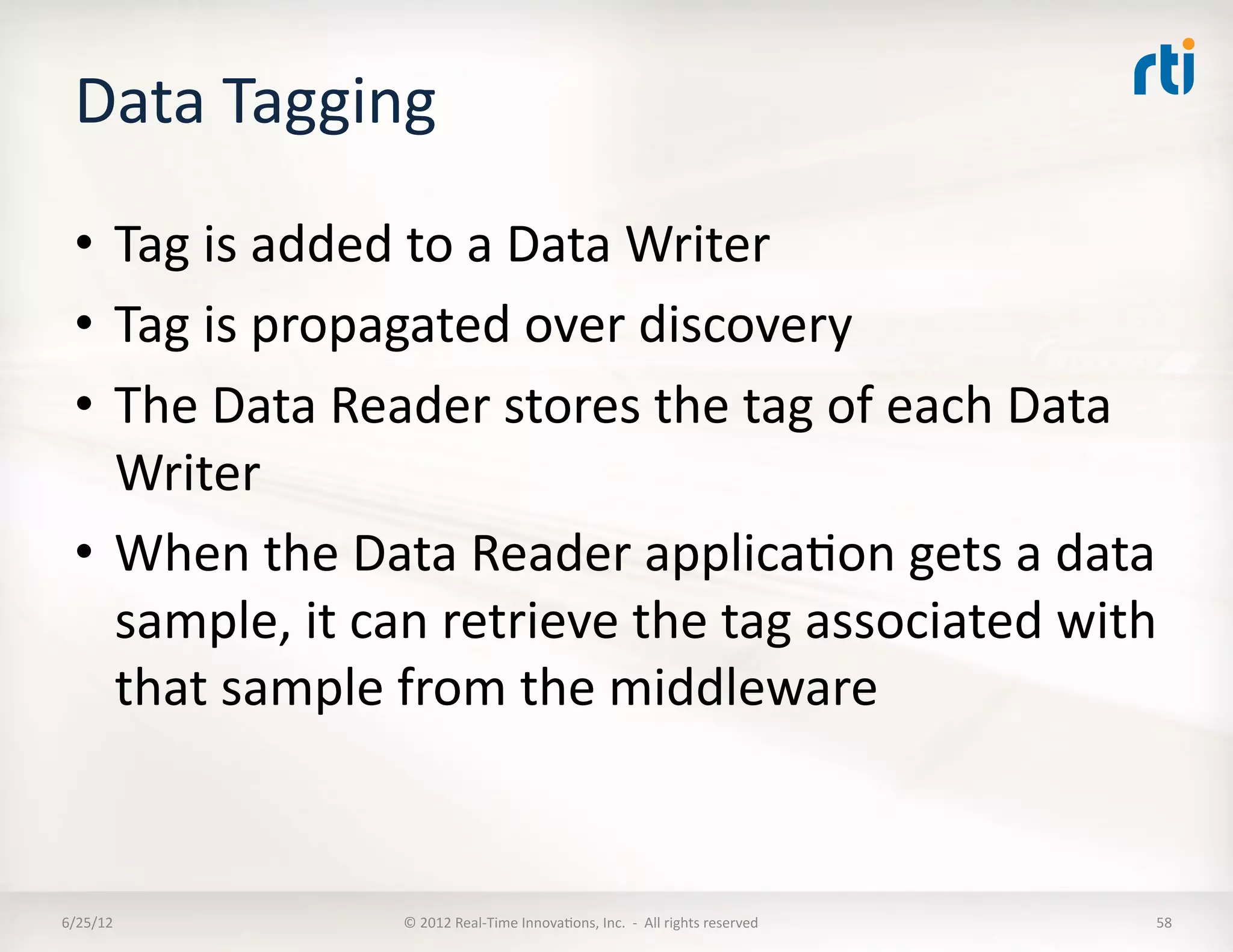 Data	
  Tagging	
  
  •  Tag	
  is	
  added	
  to	
  a	
  Data	
  Writer	
  
  •  Tag	
  is	
  propagated	
  over	
  discovery	
  
  •  The	
  Data	
  Reader	
  stores	
  the	
  tag	
  of	
  each	
  Data	
  
     Writer	
  
  •  When	
  the	
  Data	
  Reader	
  applicaLon	
  gets	
  a	
  data	
  
     sample,	
  it	
  can	
  retrieve	
  the	
  tag	
  associated	
  with	
  
     that	
  sample	
  from	
  the	
  middleware	
  	
  


6/25/12	
               ©	
  2012	
  Real-­‐Time	
  InnovaLons,	
  Inc.	
  	
  -­‐	
  	
  All	
  rights	
  reserved	
     58	
  
 