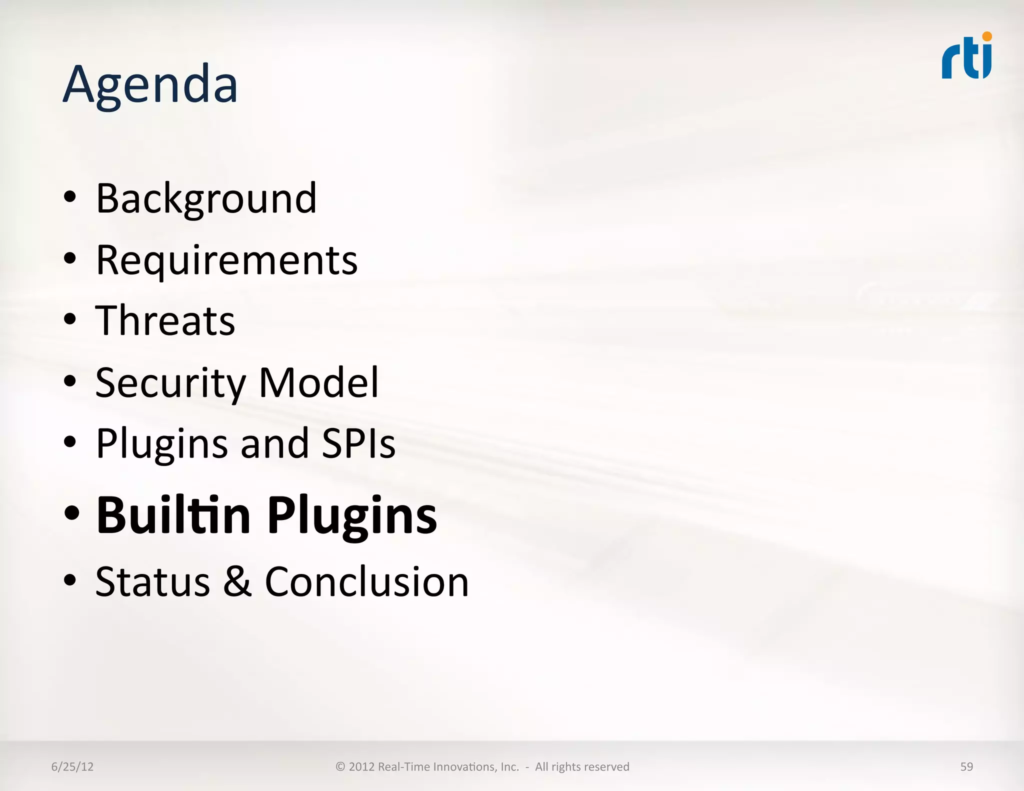 Agenda	
  
  •  Background	
  
  •  Requirements	
  
  •  Threats	
  
  •  Security	
  Model	
  
  •  Plugins	
  and	
  SPIs	
  
  • Buil5n	
  Plugins	
  
  •  Status	
  &	
  Conclusion	
  


6/25/12	
               ©	
  2012	
  Real-­‐Time	
  InnovaLons,	
  Inc.	
  	
  -­‐	
  	
  All	
  rights	
  reserved	
     59	
  
 