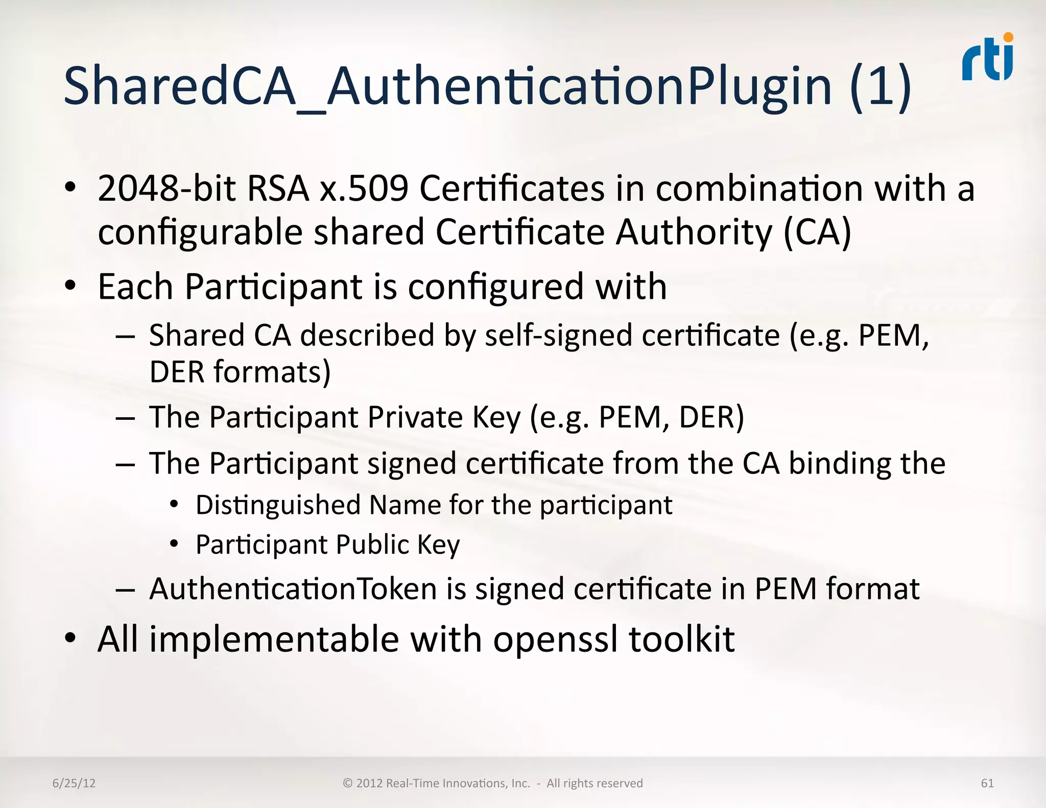 SharedCA_AuthenLcaLonPlugin	
  (1)	
  
  •  2048-­‐bit	
  RSA	
  x.509	
  CerLﬁcates	
  in	
  combinaLon	
  with	
  a	
  
     conﬁgurable	
  shared	
  CerLﬁcate	
  Authority	
  (CA)	
  
  •  Each	
  ParLcipant	
  is	
  conﬁgured	
  with	
  	
  
              –  Shared	
  CA	
  described	
  by	
  self-­‐signed	
  cerLﬁcate	
  (e.g.	
  PEM,	
  
                 DER	
  formats)	
  	
  
              –  The	
  ParLcipant	
  Private	
  Key	
  (e.g.	
  PEM,	
  DER)	
  
              –  The	
  ParLcipant	
  signed	
  cerLﬁcate	
  from	
  the	
  CA	
  binding	
  the	
  	
  
                   •  DisLnguished	
  Name	
  for	
  the	
  parLcipant	
  
                   •  ParLcipant	
  Public	
  Key	
  
              –  AuthenLcaLonToken	
  is	
  signed	
  cerLﬁcate	
  in	
  PEM	
  format	
  
  •  All	
  implementable	
  with	
  openssl	
  toolkit	
  


6/25/12	
                             ©	
  2012	
  Real-­‐Time	
  InnovaLons,	
  Inc.	
  	
  -­‐	
  	
  All	
  rights	
  reserved	
     61	
  
 