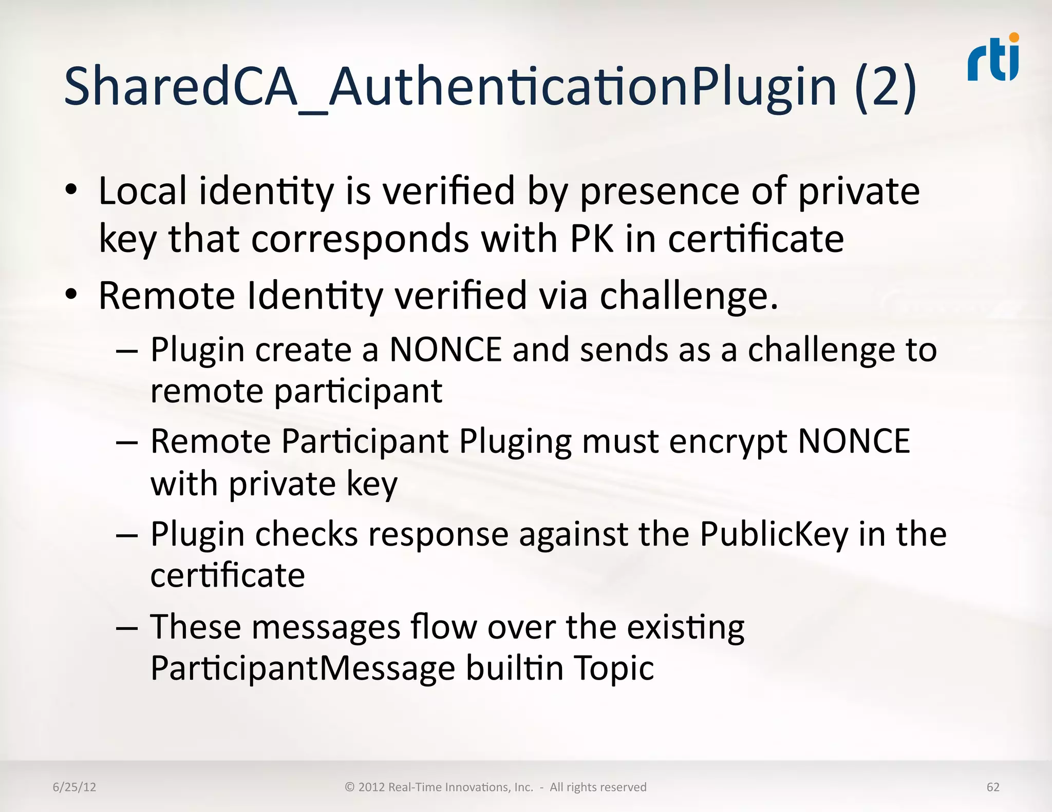SharedCA_AuthenLcaLonPlugin	
  (2)	
  
  •  Local	
  idenLty	
  is	
  veriﬁed	
  by	
  presence	
  of	
  private	
  
     key	
  that	
  corresponds	
  with	
  PK	
  in	
  cerLﬁcate	
  
  •  Remote	
  IdenLty	
  veriﬁed	
  via	
  challenge.	
  
              –  Plugin	
  create	
  a	
  NONCE	
  and	
  sends	
  as	
  a	
  challenge	
  to	
  
                 remote	
  parLcipant	
  
              –  Remote	
  ParLcipant	
  Pluging	
  must	
  encrypt	
  NONCE	
  
                 with	
  private	
  key	
  
              –  Plugin	
  checks	
  response	
  against	
  the	
  PublicKey	
  in	
  the	
  
                 cerLﬁcate	
  
              –  These	
  messages	
  ﬂow	
  over	
  the	
  exisLng	
  
                 ParLcipantMessage	
  builLn	
  Topic	
  

6/25/12	
                           ©	
  2012	
  Real-­‐Time	
  InnovaLons,	
  Inc.	
  	
  -­‐	
  	
  All	
  rights	
  reserved	
     62	
  
 