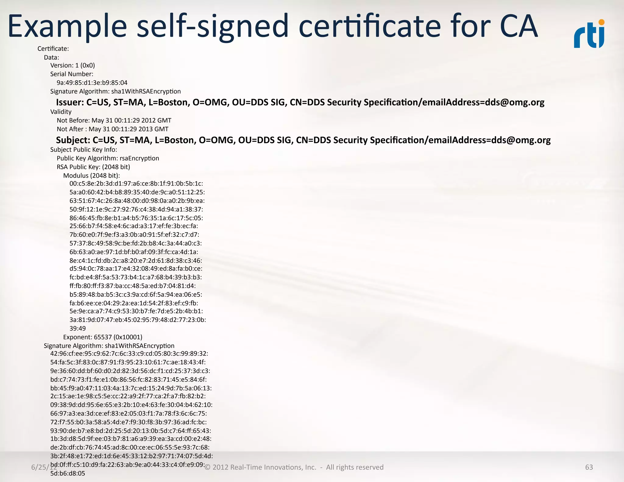 Example	
  self-­‐signed	
  cerLﬁcate	
  for	
  CA	
  
     CerLﬁcate:	
  
     	
  	
  	
  	
  Data:	
  
     	
  	
  	
  	
  	
  	
  	
  	
  Version:	
  1	
  (0x0)	
  
     	
  	
  	
  	
  	
  	
  	
  	
  Serial	
  Number:	
  
     	
  	
  	
  	
  	
  	
  	
  	
  	
  	
  	
  	
  9a:49:85:d1:3e:b9:85:04	
  
     	
  	
  	
  	
  	
  	
  	
  	
  Signature	
  Algorithm:	
  sha1WithRSAEncrypLon	
  
     	
  	
  	
  	
  	
  	
  	
  	
  Issuer:	
  C=US,	
  ST=MA,	
  L=Boston,	
  O=OMG,	
  OU=DDS	
  SIG,	
  CN=DDS	
  Security	
  Speciﬁca5on/emailAddress=dds@omg.org	
  
     	
  	
  	
  	
  	
  	
  	
  	
  Validity	
  
     	
  	
  	
  	
  	
  	
  	
  	
  	
  	
  	
  	
  Not	
  Before:	
  May	
  31	
  00:11:29	
  2012	
  GMT	
  
     	
  	
  	
  	
  	
  	
  	
  	
  	
  	
  	
  	
  Not	
  Aer	
  :	
  May	
  31	
  00:11:29	
  2013	
  GMT	
  
     	
  	
  	
  	
  	
  	
  	
  	
  Subject:	
  C=US,	
  ST=MA,	
  L=Boston,	
  O=OMG,	
  OU=DDS	
  SIG,	
  CN=DDS	
  Security	
  Speciﬁca5on/emailAddress=dds@omg.org	
  
    	
  	
  	
  	
  	
  	
  	
  	
  Subject	
  Public	
  Key	
  Info:	
  
    	
  	
  	
  	
  	
  	
  	
  	
  	
  	
  	
  	
  Public	
  Key	
  Algorithm:	
  rsaEncrypLon	
  
    	
  	
  	
  	
  	
  	
  	
  	
  	
  	
  	
  	
  RSA	
  Public	
  Key:	
  (2048	
  bit)	
  
    	
  	
  	
  	
  	
  	
  	
  	
  	
  	
  	
  	
  	
  	
  	
  	
  Modulus	
  (2048	
  bit):	
  
    	
  	
  	
  	
  	
  	
  	
  	
  	
  	
  	
  	
  	
  	
  	
  	
  	
  	
  	
  	
  00:c5:8e:2b:3d:d1:97:a6:ce:8b:1f:91:0b:5b:1c:	
  
    	
  	
  	
  	
  	
  	
  	
  	
  	
  	
  	
  	
  	
  	
  	
  	
  	
  	
  	
  	
  5a:a0:60:42:b4:b8:89:35:40:de:9c:a0:51:12:25:	
  
    	
  	
  	
  	
  	
  	
  	
  	
  	
  	
  	
  	
  	
  	
  	
  	
  	
  	
  	
  	
  63:51:67:4c:26:8a:48:00:d0:98:0a:a0:2b:9b:ea:	
  
    	
  	
  	
  	
  	
  	
  	
  	
  	
  	
  	
  	
  	
  	
  	
  	
  	
  	
  	
  	
  50:9f:12:1e:9c:27:92:76:c4:38:4d:94:a1:38:37:	
  
    	
  	
  	
  	
  	
  	
  	
  	
  	
  	
  	
  	
  	
  	
  	
  	
  	
  	
  	
  	
  86:46:45:~:8e:b1:a4:b5:76:35:1a:6c:17:5c:05:	
  
    	
  	
  	
  	
  	
  	
  	
  	
  	
  	
  	
  	
  	
  	
  	
  	
  	
  	
  	
  	
  25:66:b7:f4:58:e4:6c:ad:a3:17:ef:fe:3b:ec:fa:	
  
    	
  	
  	
  	
  	
  	
  	
  	
  	
  	
  	
  	
  	
  	
  	
  	
  	
  	
  	
  	
  7b:60:e0:7f:9e:f3:a3:0b:a0:91:5f:ef:32:c7:d7:	
  
    	
  	
  	
  	
  	
  	
  	
  	
  	
  	
  	
  	
  	
  	
  	
  	
  	
  	
  	
  	
  57:37:8c:49:58:9c:be:fd:2b:b8:4c:3a:44:a0:c3:	
  
    	
  	
  	
  	
  	
  	
  	
  	
  	
  	
  	
  	
  	
  	
  	
  	
  	
  	
  	
  	
  6b:63:a0:ae:97:1d:bf:b0:af:09:3f:fc:ca:4d:1a:	
  
    	
  	
  	
  	
  	
  	
  	
  	
  	
  	
  	
  	
  	
  	
  	
  	
  	
  	
  	
  	
  8e:c4:1c:fd:db:2c:a8:20:e7:2d:61:8d:38:c3:46:	
  
    	
  	
  	
  	
  	
  	
  	
  	
  	
  	
  	
  	
  	
  	
  	
  	
  	
  	
  	
  	
  d5:94:0c:78:aa:17:e4:32:08:49:ed:8a:fa:b0:ce:	
  
    	
  	
  	
  	
  	
  	
  	
  	
  	
  	
  	
  	
  	
  	
  	
  	
  	
  	
  	
  	
  fc:bd:e4:8f:5a:53:73:b4:1c:a7:68:b4:39:b3:b3:	
  
    	
  	
  	
  	
  	
  	
  	
  	
  	
  	
  	
  	
  	
  	
  	
  	
  	
  	
  	
  	
  ﬀ:~:80:ﬀ:f3:87:ba:cc:48:5a:ed:b7:04:81:d4:	
  
    	
  	
  	
  	
  	
  	
  	
  	
  	
  	
  	
  	
  	
  	
  	
  	
  	
  	
  	
  	
  b5:89:48:ba:b5:3c:c3:9a:cd:6f:5a:94:ea:06:e5:	
  
    	
  	
  	
  	
  	
  	
  	
  	
  	
  	
  	
  	
  	
  	
  	
  	
  	
  	
  	
  	
  fa:b6:ee:ce:04:29:2a:ea:1d:54:2f:83:ef:c9:~:	
  
    	
  	
  	
  	
  	
  	
  	
  	
  	
  	
  	
  	
  	
  	
  	
  	
  	
  	
  	
  	
  5e:9e:ca:a7:74:c9:53:30:b7:fe:7d:e5:2b:4b:b1:	
  
    	
  	
  	
  	
  	
  	
  	
  	
  	
  	
  	
  	
  	
  	
  	
  	
  	
  	
  	
  	
  3a:81:9d:07:47:eb:45:02:95:79:48:d2:77:23:0b:	
  
    	
  	
  	
  	
  	
  	
  	
  	
  	
  	
  	
  	
  	
  	
  	
  	
  	
  	
  	
  	
  39:49	
  
    	
  	
  	
  	
  	
  	
  	
  	
  	
  	
  	
  	
  	
  	
  	
  	
  Exponent:	
  65537	
  (0x10001)	
  
    	
  	
  	
  	
  Signature	
  Algorithm:	
  sha1WithRSAEncrypLon	
  
    	
  	
  	
  	
  	
  	
  	
  	
  42:96:cf:ee:95:c9:62:7c:6c:33:c9:cd:05:80:3c:99:89:32:	
  
    	
  	
  	
  	
  	
  	
  	
  	
  54:fa:5c:3f:83:0c:87:91:f3:95:23:10:61:7c:ae:18:43:4f:	
  
    	
  	
  	
  	
  	
  	
  	
  	
  9e:36:60:dd:bf:60:d0:2d:82:3d:56:dc:f1:cd:25:37:3d:c3:	
  
    	
  	
  	
  	
  	
  	
  	
  	
  bd:c7:74:73:f1:fe:e1:0b:86:56:fc:82:83:71:45:e5:84:6f:	
  
    	
  	
  	
  	
  	
  	
  	
  	
  bb:45:f9:a0:47:11:03:4a:13:7c:ed:15:24:9d:7b:5a:06:13:	
  
    	
  	
  	
  	
  	
  	
  	
  	
  2c:15:ae:1e:98:c5:5e:cc:22:a9:2f:77:ca:2f:a7:~:82:b2:	
  
    	
  	
  	
  	
  	
  	
  	
  	
  09:38:9d:dd:95:6e:65:e3:2b:10:e4:63:fe:30:04:b4:62:10:	
  
    	
  	
  	
  	
  	
  	
  	
  	
  66:97:a3:ea:3d:ce:ef:83:e2:05:03:f1:7a:78:f3:6c:6c:75:	
  
    	
  	
  	
  	
  	
  	
  	
  	
  72:f7:55:b0:3a:58:a5:4d:e7:f9:30:f8:3b:97:36:ad:fc:bc:	
  
    	
  	
  	
  	
  	
  	
  	
  	
  93:90:de:b7:e8:bd:2d:25:5d:20:13:0b:5d:c7:64:ﬀ:65:43:	
  
    	
  	
  	
  	
  	
  	
  	
  	
  1b:3d:d8:5d:9f:ee:03:b7:81:a6:a9:39:ea:3a:cd:00:e2:48:	
  
    	
  	
  	
  	
  	
  	
  	
  	
  de:2b:df:cb:76:74:45:ad:8c:00:ce:ec:06:55:5e:93:7c:68:	
  
    	
  	
  	
  	
  	
  	
  	
  	
  3b:2f:48:e1:72:ed:1d:6e:45:33:12:b2:97:71:74:07:5d:4d:	
  
    	
  	
  	
  	
  	
  	
  	
  	
  bd:0f:ﬀ:c5:10:d9:fa:22:63:ab:9e:a0:44:33:c4:0f:e9:09:	
   2012	
  Real-­‐Time	
  InnovaLons,	
  Inc.	
  	
  -­‐	
  	
  All	
  rights	
  reserved	
  
  6/25/12	
                                                                                                                           ©	
                                                  63	
  
    	
  	
  	
  	
  	
  	
  	
  	
  5d:b6:d8:05	
  
 