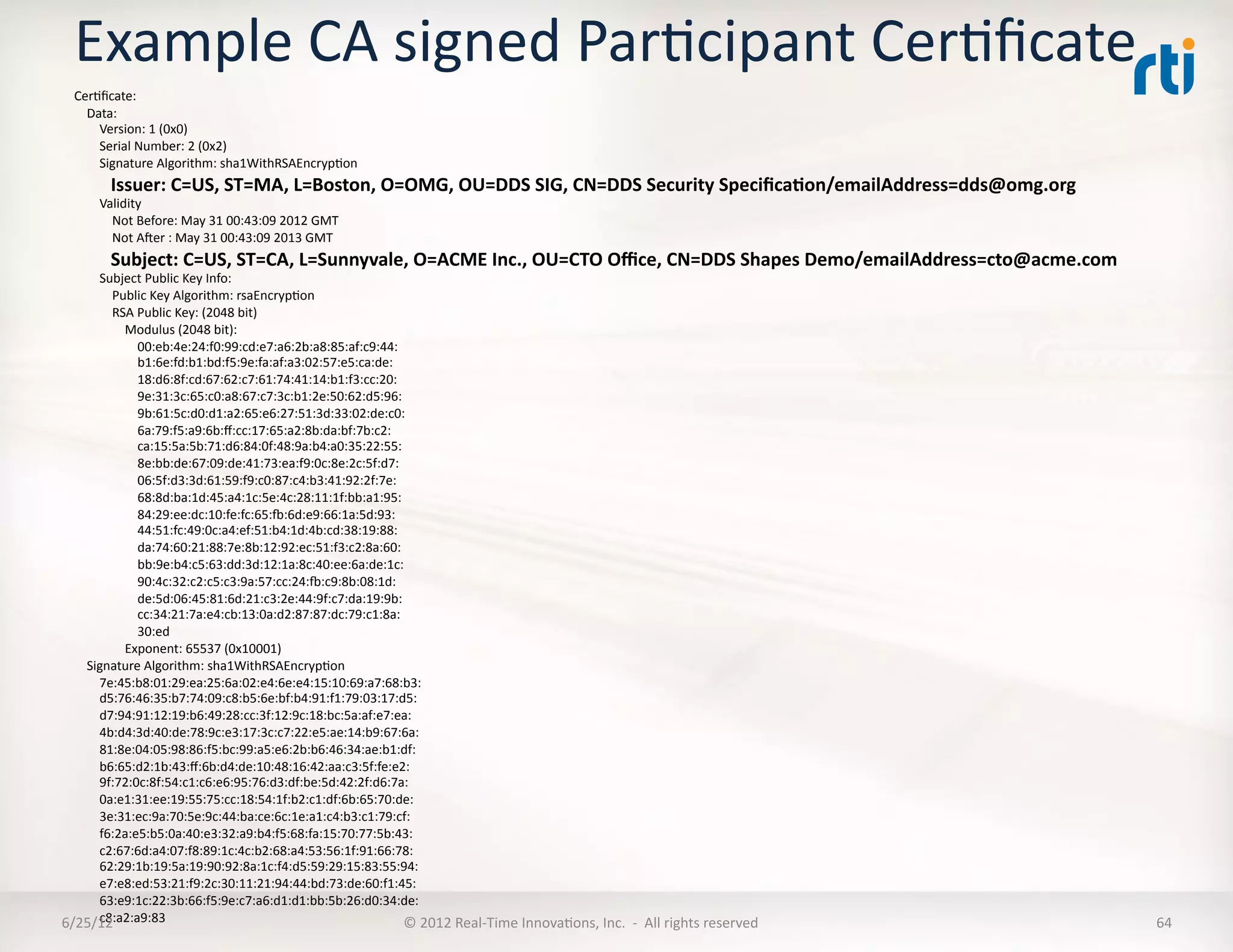 Example	
  CA	
  signed	
  ParLcipant	
  CerLﬁcate	
  
    CerLﬁcate:	
  
    	
  	
  	
  	
  Data:	
  
    	
  	
  	
  	
  	
  	
  	
  	
  Version:	
  1	
  (0x0)	
  
    	
  	
  	
  	
  	
  	
  	
  	
  Serial	
  Number:	
  2	
  (0x2)	
  
    	
  	
  	
  	
  	
  	
  	
  	
  Signature	
  Algorithm:	
  sha1WithRSAEncrypLon	
  
    	
  	
  	
  	
  	
  	
  	
  	
  Issuer:	
  C=US,	
  ST=MA,	
  L=Boston,	
  O=OMG,	
  OU=DDS	
  SIG,	
  CN=DDS	
  Security	
  Speciﬁca5on/emailAddress=dds@omg.org	
  
    	
  	
  	
  	
  	
  	
  	
  	
  Validity	
  
    	
  	
  	
  	
  	
  	
  	
  	
  	
  	
  	
  	
  Not	
  Before:	
  May	
  31	
  00:43:09	
  2012	
  GMT	
  
    	
  	
  	
  	
  	
  	
  	
  	
  	
  	
  	
  	
  Not	
  Aer	
  :	
  May	
  31	
  00:43:09	
  2013	
  GMT	
  
    	
  	
  	
  	
  	
  	
  	
  	
  Subject:	
  C=US,	
  ST=CA,	
  L=Sunnyvale,	
  O=ACME	
  Inc.,	
  OU=CTO	
  Oﬃce,	
  CN=DDS	
  Shapes	
  Demo/emailAddress=cto@acme.com	
  
  	
  	
  	
  	
  	
  	
  	
  	
  Subject	
  Public	
  Key	
  Info:	
  
  	
  	
  	
  	
  	
  	
  	
  	
  	
  	
  	
  	
  Public	
  Key	
  Algorithm:	
  rsaEncrypLon	
  
  	
  	
  	
  	
  	
  	
  	
  	
  	
  	
  	
  	
  RSA	
  Public	
  Key:	
  (2048	
  bit)	
  
  	
  	
  	
  	
  	
  	
  	
  	
  	
  	
  	
  	
  	
  	
  	
  	
  Modulus	
  (2048	
  bit):	
  
  	
  	
  	
  	
  	
  	
  	
  	
  	
  	
  	
  	
  	
  	
  	
  	
  	
  	
  	
  	
  00:eb:4e:24:f0:99:cd:e7:a6:2b:a8:85:af:c9:44:	
  
  	
  	
  	
  	
  	
  	
  	
  	
  	
  	
  	
  	
  	
  	
  	
  	
  	
  	
  	
  	
  b1:6e:fd:b1:bd:f5:9e:fa:af:a3:02:57:e5:ca:de:	
  
  	
  	
  	
  	
  	
  	
  	
  	
  	
  	
  	
  	
  	
  	
  	
  	
  	
  	
  	
  	
  18:d6:8f:cd:67:62:c7:61:74:41:14:b1:f3:cc:20:	
  
  	
  	
  	
  	
  	
  	
  	
  	
  	
  	
  	
  	
  	
  	
  	
  	
  	
  	
  	
  	
  9e:31:3c:65:c0:a8:67:c7:3c:b1:2e:50:62:d5:96:	
  
  	
  	
  	
  	
  	
  	
  	
  	
  	
  	
  	
  	
  	
  	
  	
  	
  	
  	
  	
  	
  9b:61:5c:d0:d1:a2:65:e6:27:51:3d:33:02:de:c0:	
  
  	
  	
  	
  	
  	
  	
  	
  	
  	
  	
  	
  	
  	
  	
  	
  	
  	
  	
  	
  	
  6a:79:f5:a9:6b:ﬀ:cc:17:65:a2:8b:da:bf:7b:c2:	
  
  	
  	
  	
  	
  	
  	
  	
  	
  	
  	
  	
  	
  	
  	
  	
  	
  	
  	
  	
  	
  ca:15:5a:5b:71:d6:84:0f:48:9a:b4:a0:35:22:55:	
  
  	
  	
  	
  	
  	
  	
  	
  	
  	
  	
  	
  	
  	
  	
  	
  	
  	
  	
  	
  	
  8e:bb:de:67:09:de:41:73:ea:f9:0c:8e:2c:5f:d7:	
  
  	
  	
  	
  	
  	
  	
  	
  	
  	
  	
  	
  	
  	
  	
  	
  	
  	
  	
  	
  	
  06:5f:d3:3d:61:59:f9:c0:87:c4:b3:41:92:2f:7e:	
  
  	
  	
  	
  	
  	
  	
  	
  	
  	
  	
  	
  	
  	
  	
  	
  	
  	
  	
  	
  	
  68:8d:ba:1d:45:a4:1c:5e:4c:28:11:1f:bb:a1:95:	
  
  	
  	
  	
  	
  	
  	
  	
  	
  	
  	
  	
  	
  	
  	
  	
  	
  	
  	
  	
  	
  84:29:ee:dc:10:fe:fc:65:~:6d:e9:66:1a:5d:93:	
  
  	
  	
  	
  	
  	
  	
  	
  	
  	
  	
  	
  	
  	
  	
  	
  	
  	
  	
  	
  	
  44:51:fc:49:0c:a4:ef:51:b4:1d:4b:cd:38:19:88:	
  
  	
  	
  	
  	
  	
  	
  	
  	
  	
  	
  	
  	
  	
  	
  	
  	
  	
  	
  	
  	
  da:74:60:21:88:7e:8b:12:92:ec:51:f3:c2:8a:60:	
  
  	
  	
  	
  	
  	
  	
  	
  	
  	
  	
  	
  	
  	
  	
  	
  	
  	
  	
  	
  	
  bb:9e:b4:c5:63:dd:3d:12:1a:8c:40:ee:6a:de:1c:	
  
  	
  	
  	
  	
  	
  	
  	
  	
  	
  	
  	
  	
  	
  	
  	
  	
  	
  	
  	
  	
  90:4c:32:c2:c5:c3:9a:57:cc:24:~:c9:8b:08:1d:	
  
  	
  	
  	
  	
  	
  	
  	
  	
  	
  	
  	
  	
  	
  	
  	
  	
  	
  	
  	
  	
  de:5d:06:45:81:6d:21:c3:2e:44:9f:c7:da:19:9b:	
  
  	
  	
  	
  	
  	
  	
  	
  	
  	
  	
  	
  	
  	
  	
  	
  	
  	
  	
  	
  	
  cc:34:21:7a:e4:cb:13:0a:d2:87:87:dc:79:c1:8a:	
  
  	
  	
  	
  	
  	
  	
  	
  	
  	
  	
  	
  	
  	
  	
  	
  	
  	
  	
  	
  	
  30:ed	
  
  	
  	
  	
  	
  	
  	
  	
  	
  	
  	
  	
  	
  	
  	
  	
  	
  Exponent:	
  65537	
  (0x10001)	
  
  	
  	
  	
  	
  Signature	
  Algorithm:	
  sha1WithRSAEncrypLon	
  
  	
  	
  	
  	
  	
  	
  	
  	
  7e:45:b8:01:29:ea:25:6a:02:e4:6e:e4:15:10:69:a7:68:b3:	
  
  	
  	
  	
  	
  	
  	
  	
  	
  d5:76:46:35:b7:74:09:c8:b5:6e:bf:b4:91:f1:79:03:17:d5:	
  
  	
  	
  	
  	
  	
  	
  	
  	
  d7:94:91:12:19:b6:49:28:cc:3f:12:9c:18:bc:5a:af:e7:ea:	
  
  	
  	
  	
  	
  	
  	
  	
  	
  4b:d4:3d:40:de:78:9c:e3:17:3c:c7:22:e5:ae:14:b9:67:6a:	
  
  	
  	
  	
  	
  	
  	
  	
  	
  81:8e:04:05:98:86:f5:bc:99:a5:e6:2b:b6:46:34:ae:b1:df:	
  
  	
  	
  	
  	
  	
  	
  	
  	
  b6:65:d2:1b:43:ﬀ:6b:d4:de:10:48:16:42:aa:c3:5f:fe:e2:	
  
  	
  	
  	
  	
  	
  	
  	
  	
  9f:72:0c:8f:54:c1:c6:e6:95:76:d3:df:be:5d:42:2f:d6:7a:	
  
  	
  	
  	
  	
  	
  	
  	
  	
  0a:e1:31:ee:19:55:75:cc:18:54:1f:b2:c1:df:6b:65:70:de:	
  
  	
  	
  	
  	
  	
  	
  	
  	
  3e:31:ec:9a:70:5e:9c:44:ba:ce:6c:1e:a1:c4:b3:c1:79:cf:	
  
  	
  	
  	
  	
  	
  	
  	
  	
  f6:2a:e5:b5:0a:40:e3:32:a9:b4:f5:68:fa:15:70:77:5b:43:	
  
  	
  	
  	
  	
  	
  	
  	
  	
  c2:67:6d:a4:07:f8:89:1c:4c:b2:68:a4:53:56:1f:91:66:78:	
  
  	
  	
  	
  	
  	
  	
  	
  	
  62:29:1b:19:5a:19:90:92:8a:1c:f4:d5:59:29:15:83:55:94:	
  
  	
  	
  	
  	
  	
  	
  	
  	
  e7:e8:ed:53:21:f9:2c:30:11:21:94:44:bd:73:de:60:f1:45:	
  
  	
  	
  	
  	
  	
  	
  	
  	
  63:e9:1c:22:3b:66:f5:9e:c7:a6:d1:d1:bb:5b:26:d0:34:de:	
  
  	
  	
  	
  	
  	
  	
  	
  	
  c8:a2:a9:83	
  
6/25/12	
                                                                                                                           ©	
  2012	
  Real-­‐Time	
  InnovaLons,	
  Inc.	
  	
  -­‐	
  	
  All	
  rights	
  reserved	
     64	
  
 